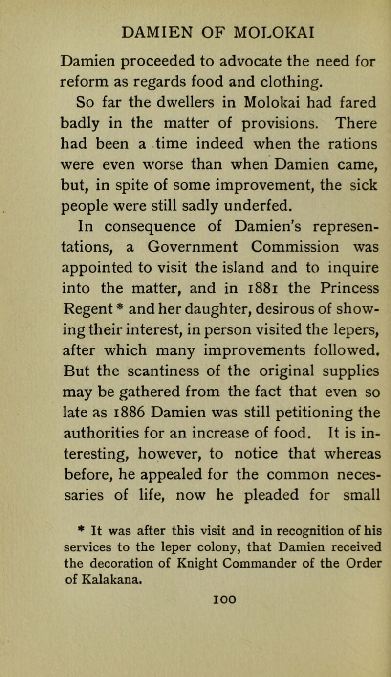 Damien proceeded to advocate the need for reform as regards food and clothing. So far the dwellers in Molokai had fared badly in the matter of provisions. There had been a time indeed when the rations were even worse than when Damien came, but, in spite of some improvement, the sick people were still sadly underfed. In consequence of Damien's represen- tations, a Government Commission was appointed to visit the island and to inquire into the matter, and in i88i the Princess Regent * and her daughter, desirous of show- ing their interest, in person visited the lepers, after which many improvements followed. But the scantiness of the original supplies may be gathered from the fact that even so late as 1886 Damien was still petitioning the authorities for an increase of food. It is in- teresting, however, to notice that whereas before, he appealed for the common neces- saries of life, now he pleaded for small * It was after this visit and in recognition of his services to the leper colony, that Damien received the decoration of Knight Commander of the Order of Kalakana.