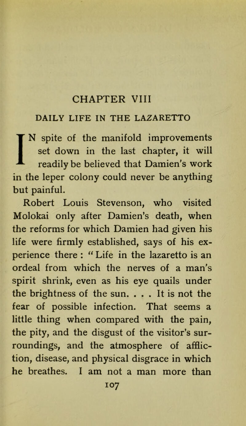 CHAPTER VIII DAILY LIFE IN THE LAZARETTO IN spite of the manifold improvements set down in the last chapter, it will readily be believed that Damien’s work in the leper colony could never be anything but painful. Robert Louis Stevenson, who visited Molokai only after Damien’s death, when the reforms for which Damien had given his life were firmly established, says of his ex- perience there : “ Life in the lazaretto is an ordeal from which the nerves of a man’s spirit shrink, even as his eye quails under the brightness of the sun. ... It is not the fear of possible infection. That seems a little thing when compared with the pain, the pity, and the disgust of the visitor’s sur- roundings, and the atmosphere of afflic- tion, disease, and physical disgrace in which he breathes. I am not a man more than