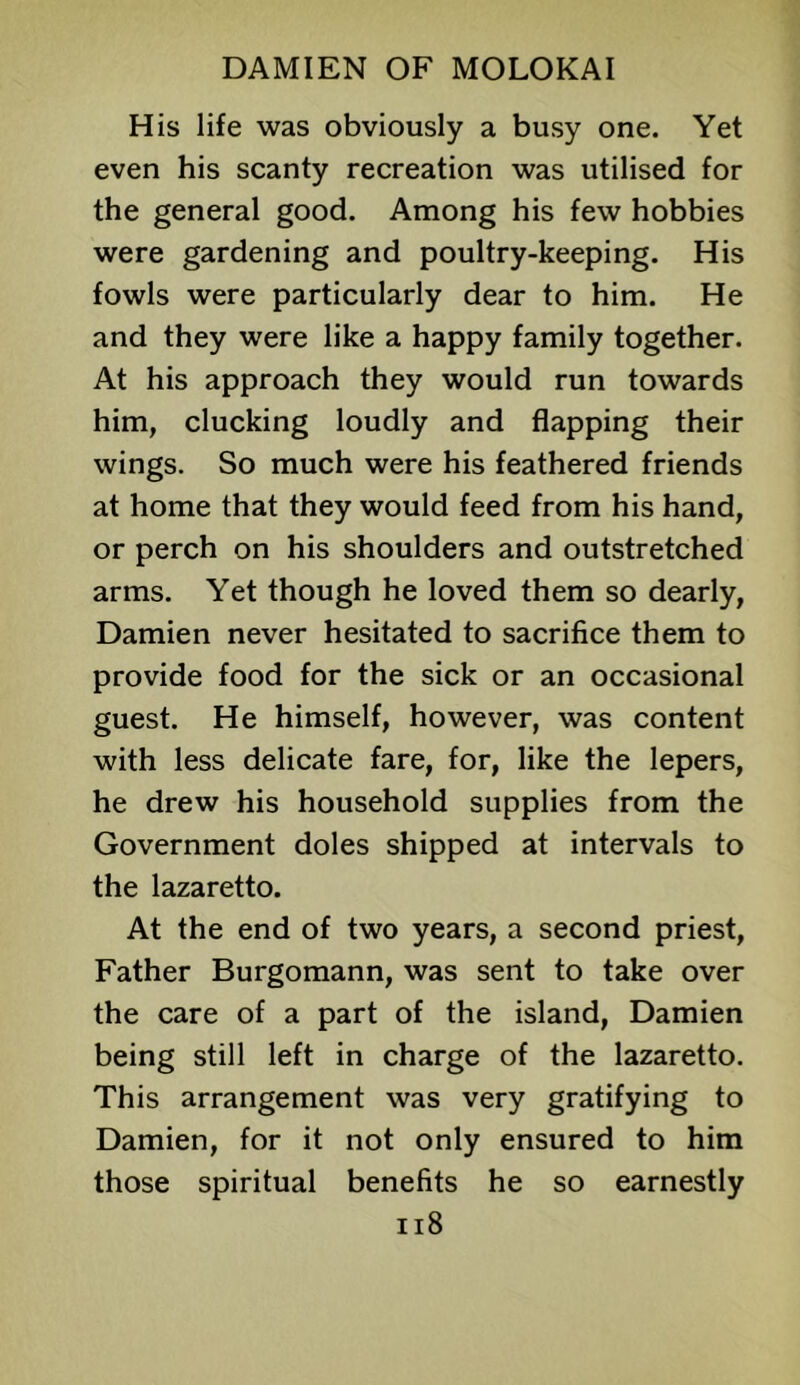 His life was obviously a busy one. Yet even his scanty recreation was utilised for the general good. Among his few hobbies were gardening and poultry-keeping. His fowls were particularly dear to him. He and they were like a happy family together. At his approach they would run towards him, clucking loudly and flapping their wings. So much were his feathered friends at home that they would feed from his hand, or perch on his shoulders and outstretched arms. Yet though he loved them so dearly, Damien never hesitated to sacrifice them to provide food for the sick or an occasional guest. He himself, however, was content with less delicate fare, for, like the lepers, he drew his household supplies from the Government doles shipped at intervals to the lazaretto. At the end of two years, a second priest. Father Burgomann, was sent to take over the care of a part of the island, Damien being still left in charge of the lazaretto. This arrangement was very gratifying to Damien, for it not only ensured to him those spiritual benefits he so earnestly ii8