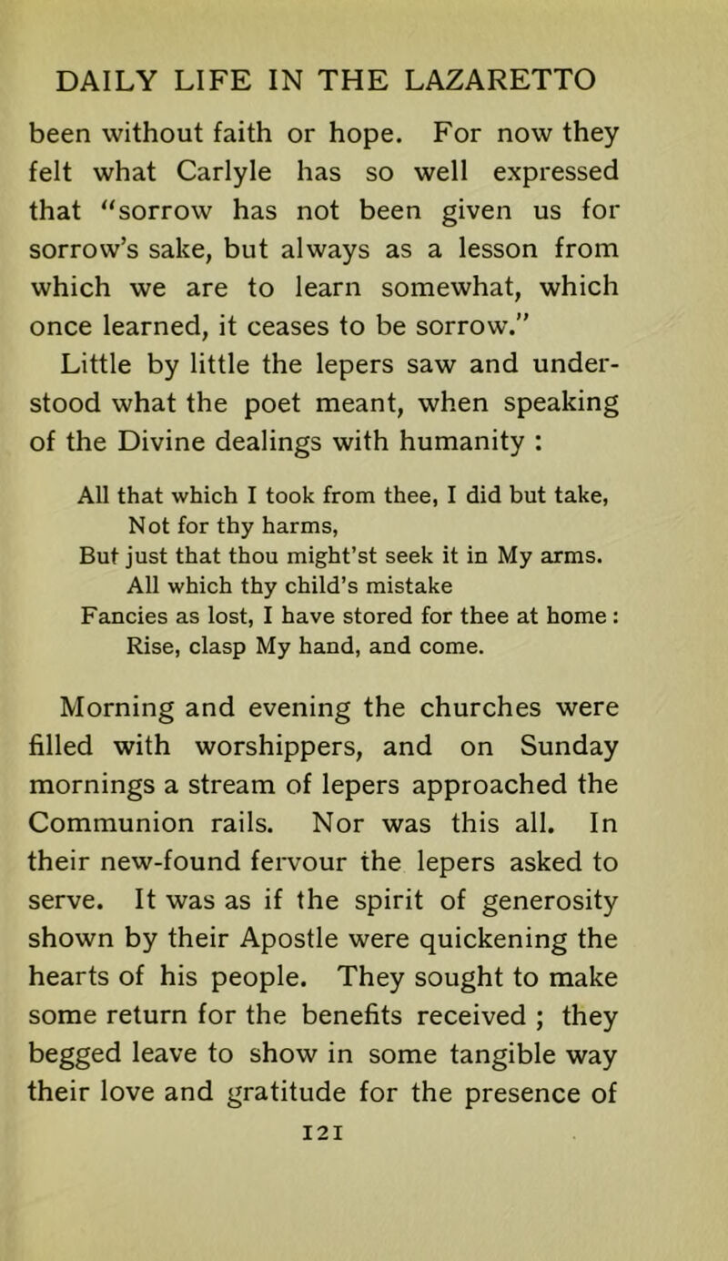 been without faith or hope. For now they felt what Carlyle has so well expressed that '‘sorrow has not been given us for sorrow’s sake, but always as a lesson from which we are to learn somewhat, which once learned, it ceases to be sorrow.” Little by little the lepers saw and under- stood what the poet meant, when speaking of the Divine dealings with humanity : All that which I took from thee, I did but take, Not for thy harms. But just that thou might’st seek it in My arms. All which thy child’s mistake Fancies as lost, I have stored for thee at home: Rise, clasp My hand, and come. Morning and evening the churches were filled with worshippers, and on Sunday mornings a stream of lepers approached the Communion rails. Nor was this all. In their new-found fervour the lepers asked to serve. It was as if the spirit of generosity shown by their Apostle were quickening the hearts of his people. They sought to make some return for the benefits received ; they begged leave to show in some tangible way their love and gratitude for the presence of I2I