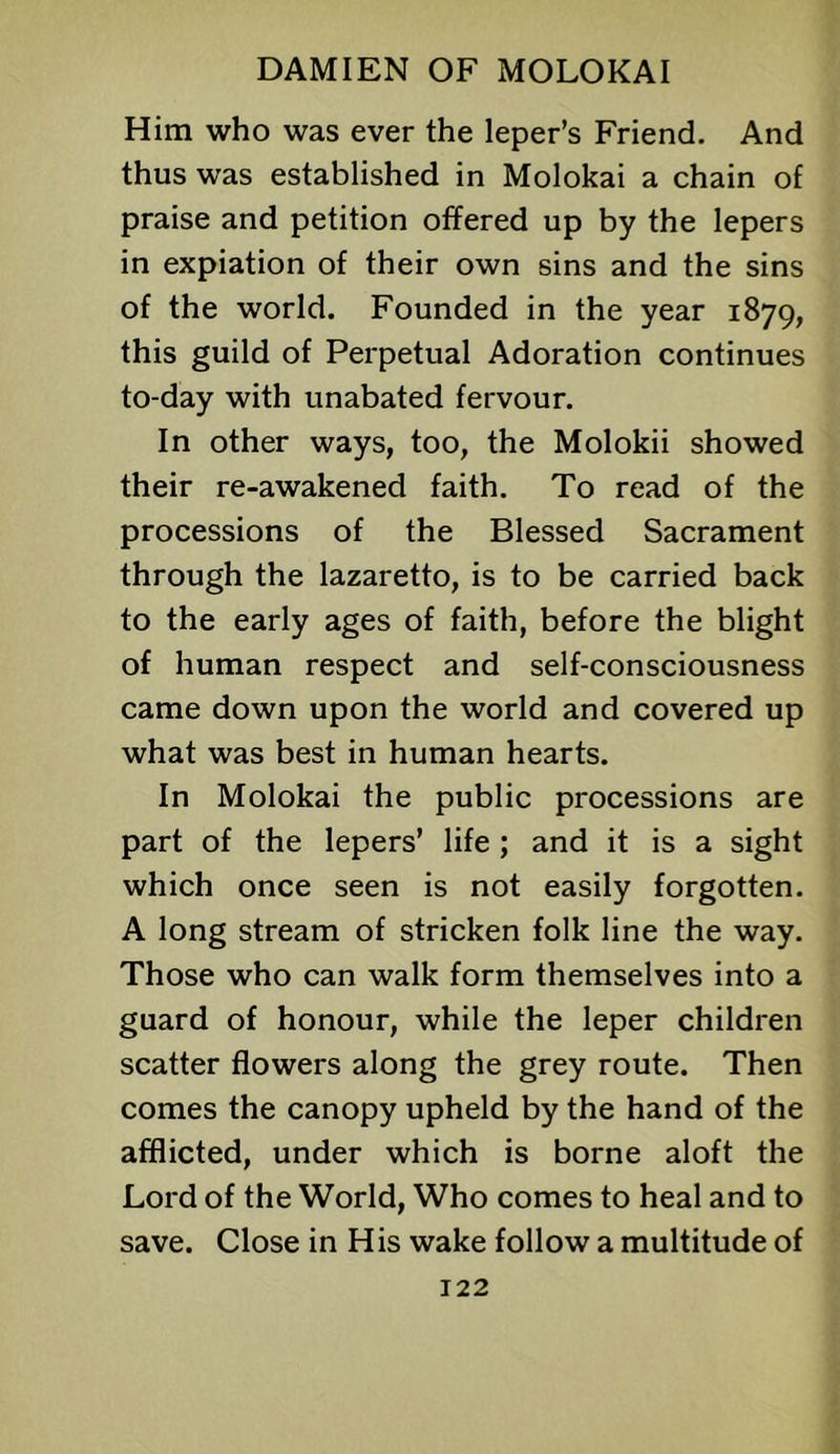Him who was ever the leper’s Friend. And thus was established in Molokai a chain of praise and petition offered up by the lepers in expiation of their own sins and the sins of the world. Founded in the year 1879, this guild of Perpetual Adoration continues to-day with unabated fervour. In other ways, too, the Molokii showed their re-awakened faith. To read of the processions of the Blessed Sacrament through the lazaretto, is to be carried back to the early ages of faith, before the blight of human respect and self-consciousness came down upon the world and covered up what was best in human hearts. In Molokai the public processions are part of the lepers’ life ; and it is a sight which once seen is not easily forgotten. A long stream of stricken folk line the way. Those who can walk form themselves into a guard of honour, while the leper children scatter flowers along the grey route. Then comes the canopy upheld by the hand of the afflicted, under which is borne aloft the Lord of the World, Who comes to heal and to save. Close in His wake follow a multitude of