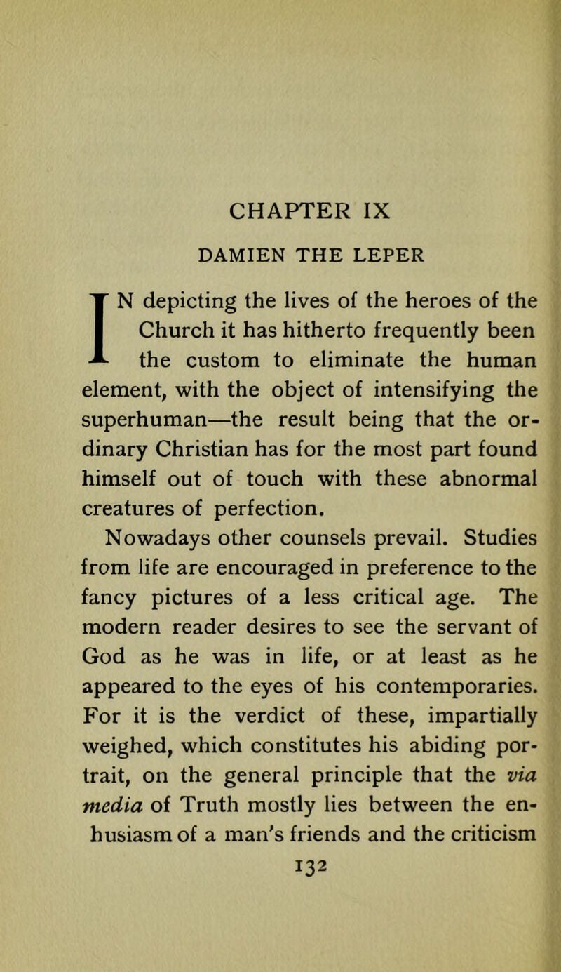 CHAPTER IX DAMIEN THE LEPER IN depicting the lives of the heroes of the Church it has hitherto frequently been the custom to eliminate the human element, with the object of intensifying the superhuman—the result being that the or- dinary Christian has for the most part found himself out of touch with these abnormal creatures of perfection. Nowadays other counsels prevail. Studies from life are encouraged in preference to the fancy pictures of a less critical age. The modern reader desires to see the servant of God as he was in life, or at least as he appeared to the eyes of his contemporaries. For it is the verdict of these, impartially weighed, which constitutes his abiding por- trait, on the general principle that the via media of Truth mostly lies between the en- husiasm of a man's friends and the criticism