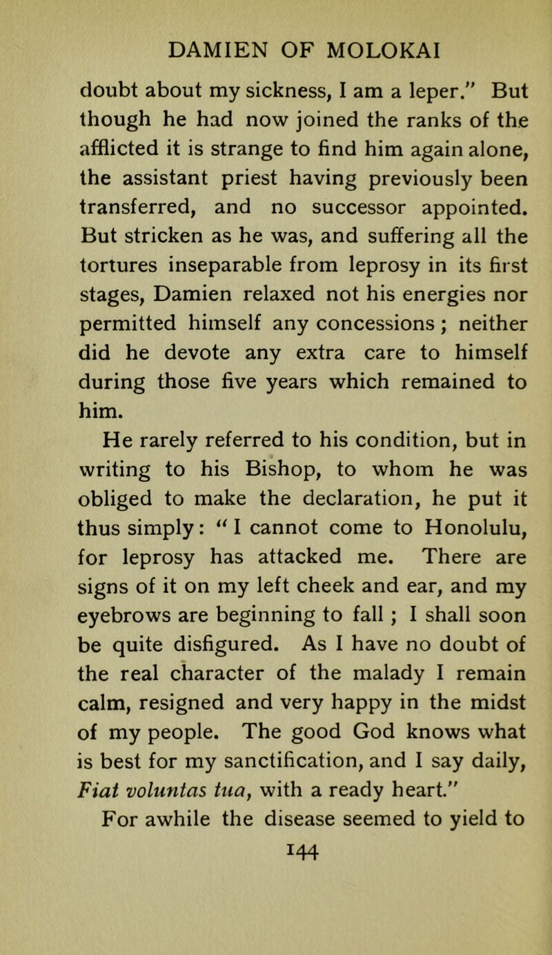 doubt about my sickness, I am a leper. But though he had now joined the ranks of the afflicted it is strange to find him again alone, the assistant priest having previously been transferred, and no successor appointed. But stricken as he was, and suffering all the tortures inseparable from leprosy in its first stages, Damien relaxed not his energies nor permitted himself any concessions; neither did he devote any extra care to himself during those five years which remained to him. He rarely referred to his condition, but in writing to his Bishop, to whom he was obliged to make the declaration, he put it thus simply: '‘I cannot come to Honolulu, for leprosy has attacked me. There are signs of it on my left cheek and ear, and my eyebrows are beginning to fall; I shall soon be quite disfigured. As I have no doubt of the real character of the malady I remain calm, resigned and very happy in the midst of my people. The good God knows what is best for my sanctification, and I say daily, Fiat voluntas tua, with a ready heart.” For awhile the disease seemed to yield to