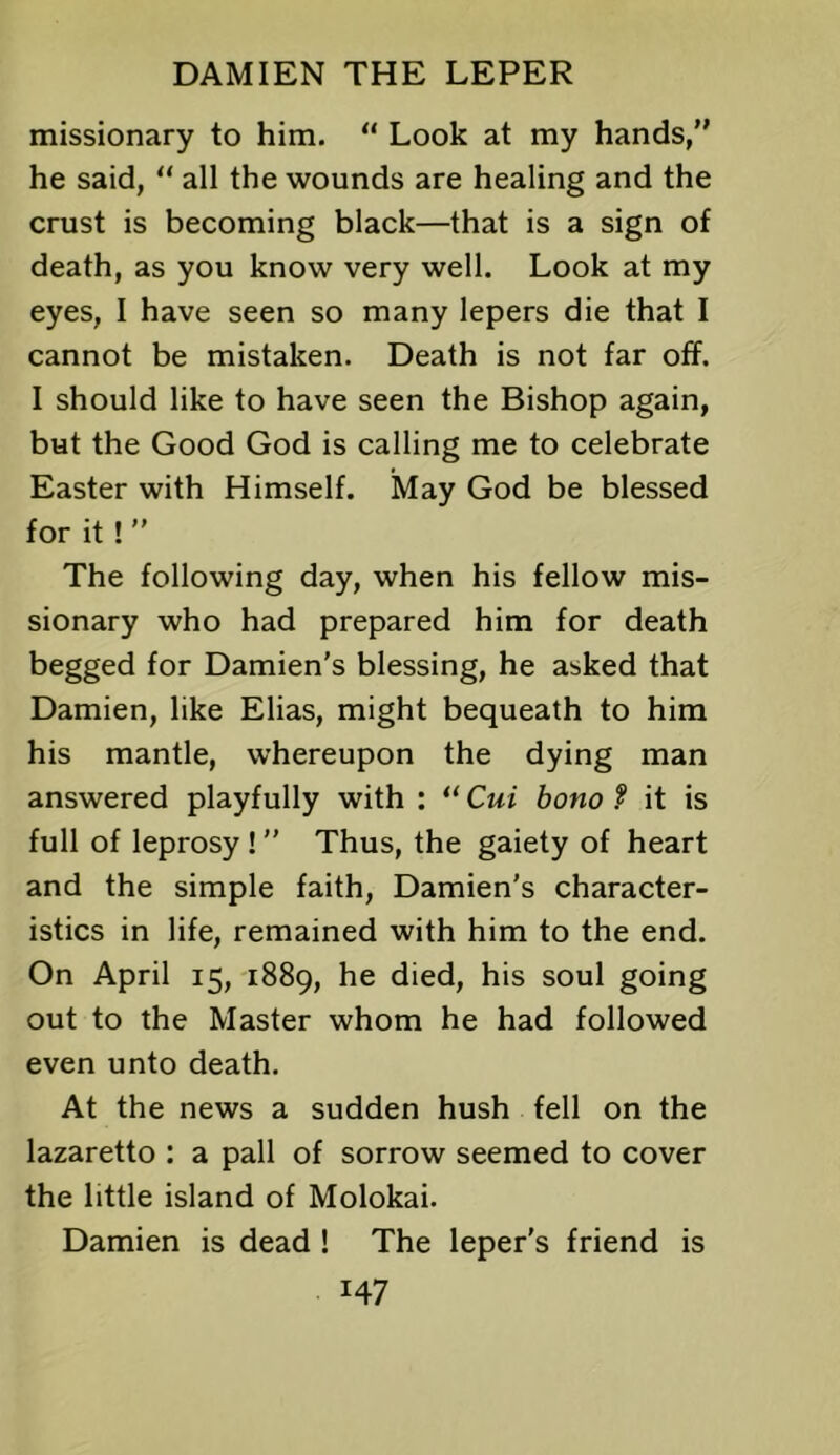 missionary to him. “ Look at my hands, he said,  all the wounds are healing and the crust is becoming black—that is a sign of death, as you know very well. Look at my eyes, I have seen so many lepers die that I cannot be mistaken. Death is not far off. I should like to have seen the Bishop again, but the Good God is calling me to celebrate Easter with Himself. May God be blessed for it! ” The following day, when his fellow mis- sionary who had prepared him for death begged for Damien’s blessing, he asked that Damien, like Elias, might bequeath to him his mantle, whereupon the dying man answered playfully with : “ Cui bono f it is full of leprosy! ” Thus, the gaiety of heart and the simple faith, Damien's character- istics in life, remained with him to the end. On April 15, 1889, he died, his soul going out to the Master whom he had followed even unto death. At the news a sudden hush fell on the lazaretto : a pall of sorrow seemed to cover the little island of Molokai. Damien is dead ! The leper's friend is