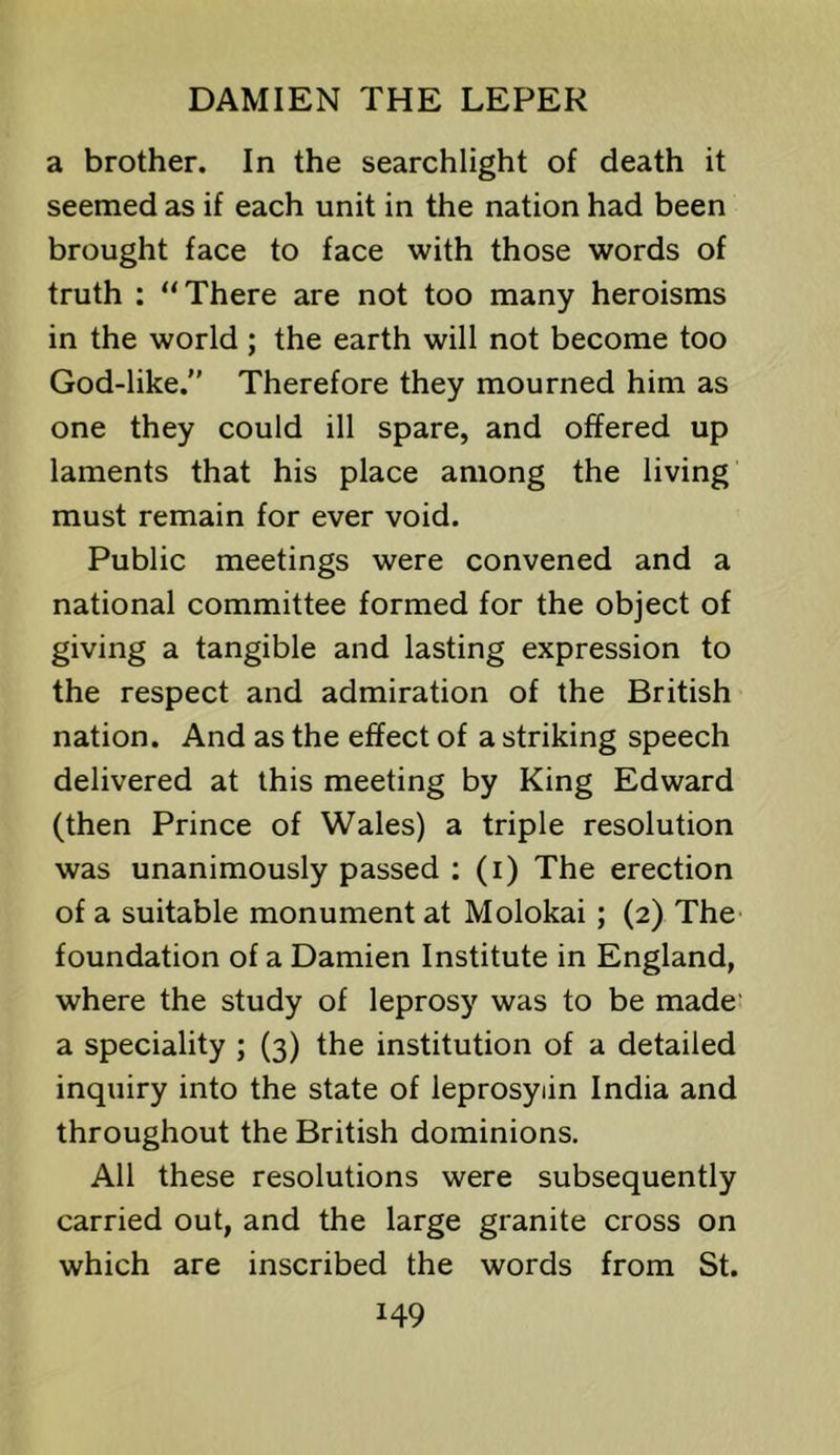 a brother. In the searchlight of death it seemed as if each unit in the nation had been brought face to face with those words of truth ; “There are not too many heroisms in the world; the earth will not become too God-like.” Therefore they mourned him as one they could ill spare, and offered up laments that his place among the living must remain for ever void. Public meetings were convened and a national committee formed for the object of giving a tangible and lasting expression to the respect and admiration of the British nation. And as the effect of a striking speech delivered at this meeting by King Edward (then Prince of Wales) a triple resolution was unanimously passed ; (i) The erection of a suitable monument at Molokai; (2) The foundation of a Damien Institute in England, where the study of leprosy was to be made' a speciality ; (3) the institution of a detailed inquiry into the state of leprosyiin India and throughout the British dominions. All these resolutions were subsequently carried out, and the large granite cross on which are inscribed the words from St.