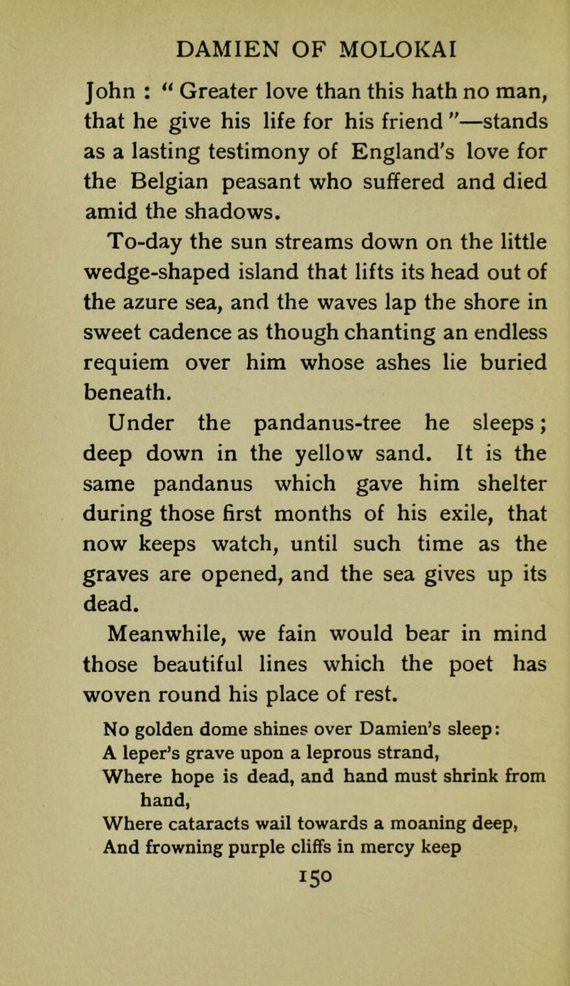 John : “ Greater love than this hath no man, that he give his life for his friend —stands as a lasting testimony of England's love for the Belgian peasant who suffered and died amid the shadows. To-day the sun streams down on the little wedge-shaped island that lifts its head out of the azure sea, and the waves lap the shore in sweet cadence as though chanting an endless requiem over him whose ashes lie buried beneath. Under the pandanus-tree he sleeps; deep down in the yellow sand. It is the same pandanus which gave him shelter during those first months of his exile, that now keeps watch, until such time as the graves are opened, and the sea gives up its dead. Meanwhile, we fain would bear in mind those beautiful lines which the poet has woven round his place of rest. No golden dome shines over Damien’s sleep: A leper’s grave upon a leprous strand, Where hope is dead, and hand must shrink from hand. Where cataracts wail towards a moaning deep. And frowning purple cliffs in mercy keep