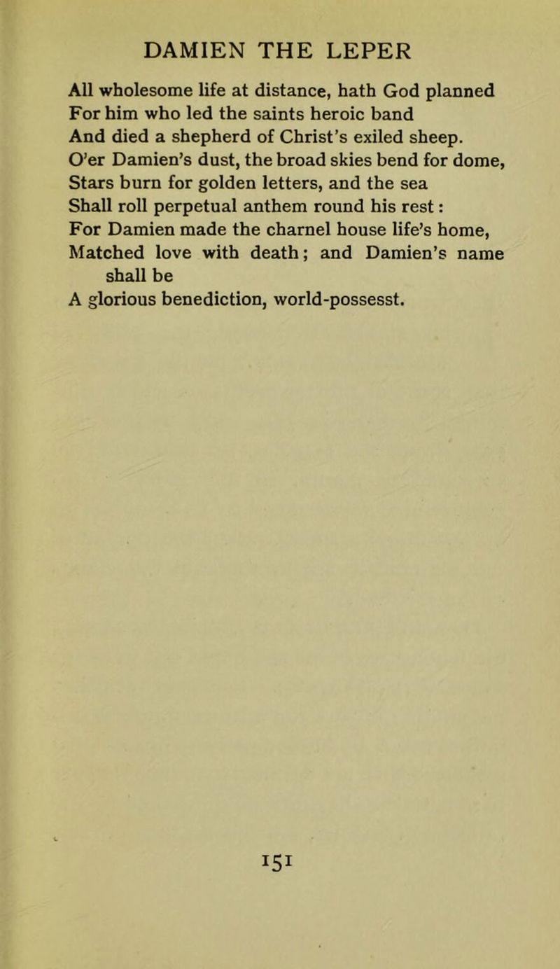 All wholesome life at distance, hath God planned For him who led the saints heroic band And died a shepherd of Christ’s exiled sheep. O’er Damien’s dust, the broad skies bend for dome, Stars burn for golden letters, and the sea Shall roll perpetual anthem round his rest: For Damien made the charnel house life’s home. Matched love with death; and Damien’s name shall be A glorious benediction, world-possesst.