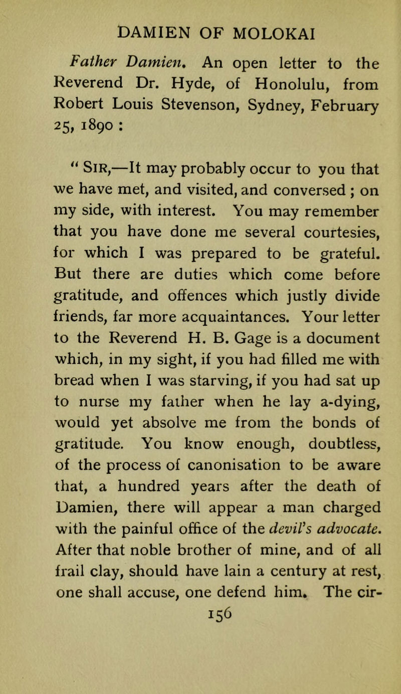 Father Damien. An open letter to the Reverend Dr. Hyde, of Honolulu, from Robert Louis Stevenson, Sydney, February 25, 1890 : Sir,—It may probably occur to you that we have met, and visited, and conversed ; on my side, with interest. You may remember that you have done me several courtesies, for which I was prepared to be grateful. But there are duties which come before gratitude, and offences which justly divide friends, far more acquaintances. Your letter to the Reverend H. B. Gage is a document which, in my sight, if you had filled me with bread when I was starving, if you had sat up to nurse my faiher when he lay a-dying, would yet absolve me from the bonds of gratitude. You know enough, doubtless, of the process of canonisation to be aware that, a hundred years after the death of Damien, there will appear a man charged with the painful office of the devil's advocate. After that noble brother of mine, and of all frail clay, should have lain a century at rest, one shall accuse, one defend him. The cir-