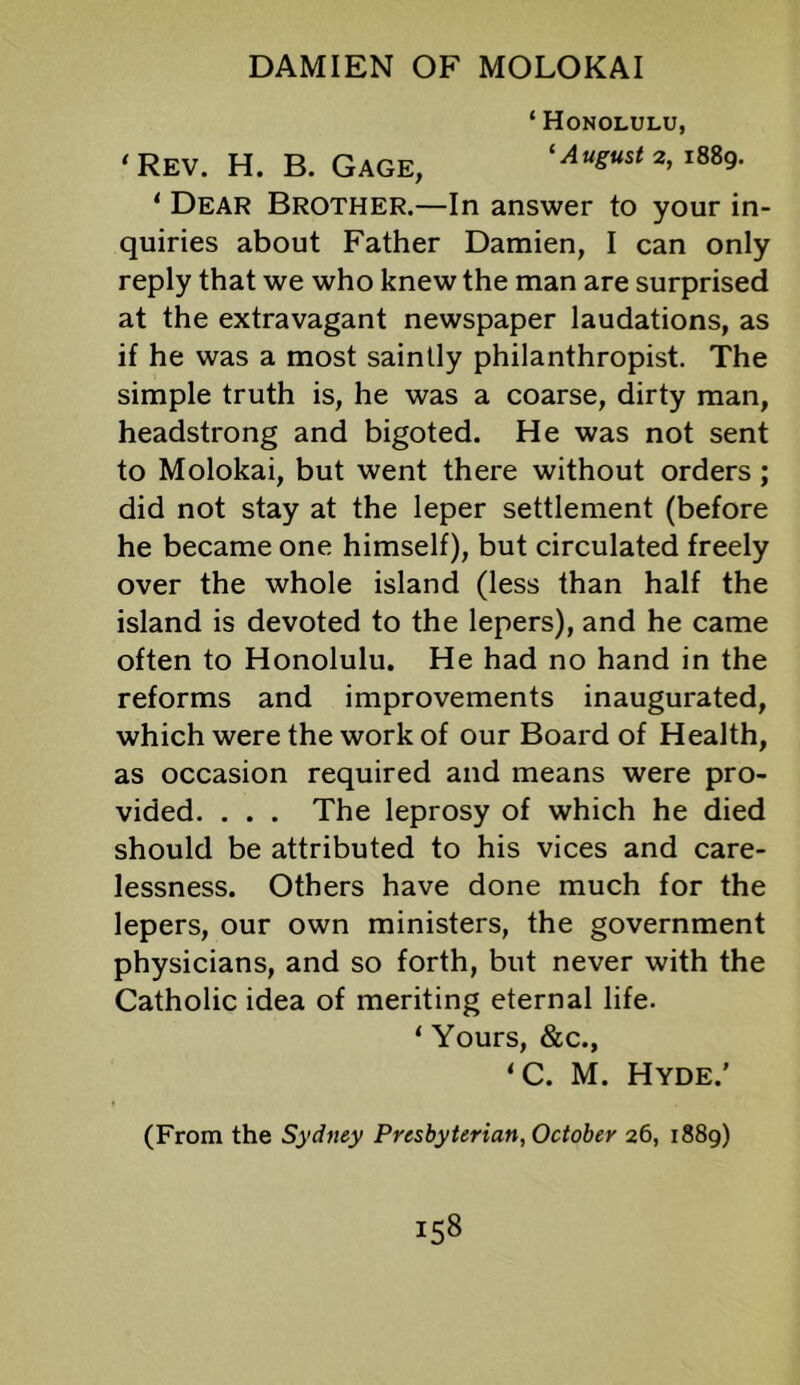 ‘ Honolulu, ‘Rev. H. B. Gage, ‘August 2, iSSg. ‘ Dear Brother.—In answer to your in- quiries about Father Damien, I can only reply that we who knew the man are surprised at the extravagant newspaper laudations, as if he was a most saintly philanthropist. The simple truth is, he was a coarse, dirty man, headstrong and bigoted. He was not sent to Molokai, but went there without orders; did not stay at the leper settlement (before he became one himself), but circulated freely over the whole island (less than half the island is devoted to the lepers), and he came often to Honolulu. He had no hand in the reforms and improvements inaugurated, which were the work of our Board of Health, as occasion required and means were pro- vided. . . . The leprosy of which he died should be attributed to his vices and care- lessness. Others have done much for the lepers, our own ministers, the government physicians, and so forth, but never with the Catholic idea of meriting eternal life. ‘ Yours, &c., ‘C. M. Hyde.' (From the Sydney Presbyterian, October 26, 1889)