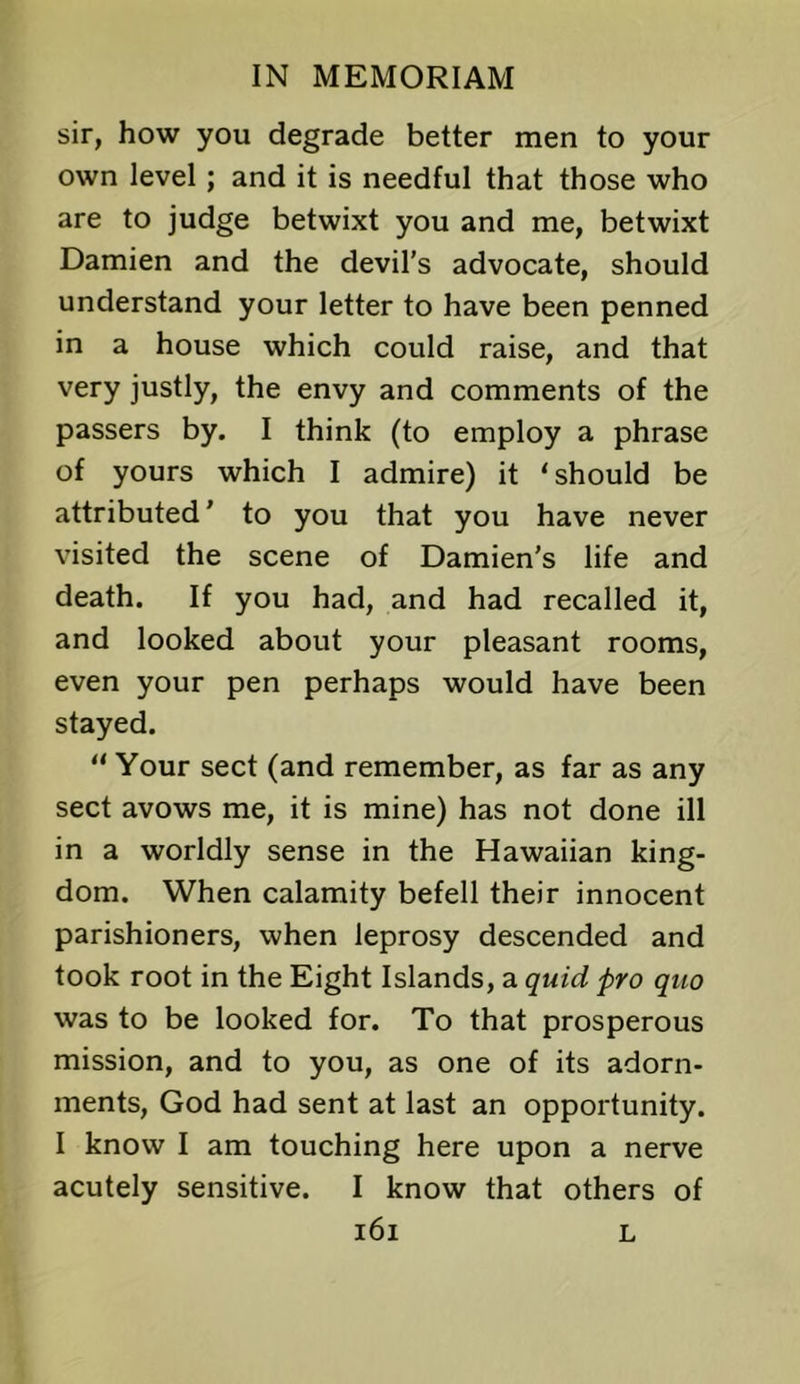 sir, how you degrade better men to your own level; and it is needful that those who are to judge betwixt you and me, betwixt Damien and the devil's advocate, should understand your letter to have been penned in a house which could raise, and that very justly, the envy and comments of the passers by. I think (to employ a phrase of yours which I admire) it ‘should be attributed' to you that you have never visited the scene of Damien's life and death. If you had, and had recalled it, and looked about your pleasant rooms, even your pen perhaps would have been stayed. “ Your sect (and remember, as far as any sect avows me, it is mine) has not done ill in a worldly sense in the Hawaiian king- dom. When calamity befell their innocent parishioners, when leprosy descended and took root in the Eight Islands, a quid pro quo was to be looked for. To that prosperous mission, and to you, as one of its adorn- ments, God had sent at last an opportunity. I know I am touching here upon a nerve acutely sensitive. I know that others of i6i L