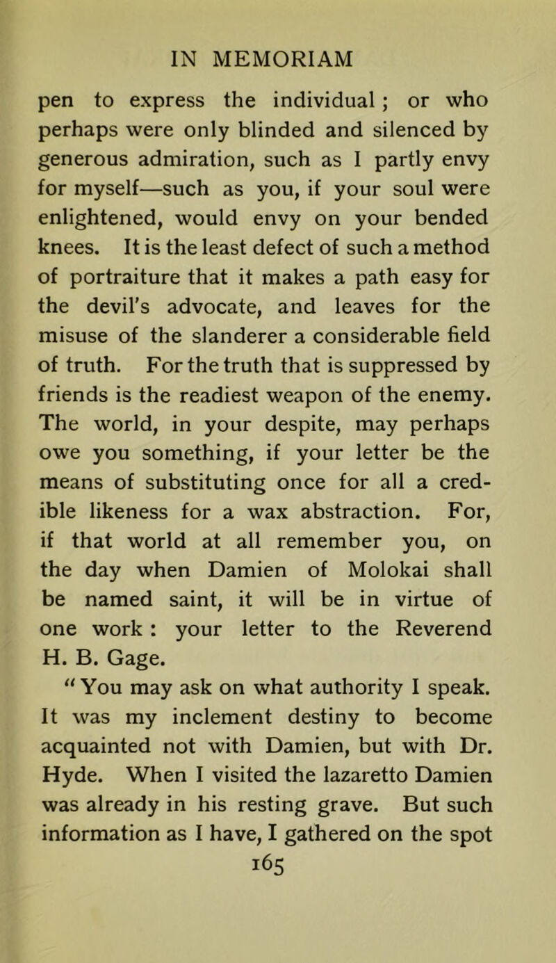 pen to express the individual; or who perhaps were only blinded and silenced by generous admiration, such as I partly envy for myself—such as you, if your soul were enlightened, would envy on your bended knees. It is the least defect of such a method of portraiture that it makes a path easy for the devil's advocate, and leaves for the misuse of the slanderer a considerable field of truth. For the truth that is suppressed by friends is the readiest weapon of the enemy. The world, in your despite, may perhaps owe you something, if your letter be the means of substituting once for all a cred- ible likeness for a wax abstraction. For, if that world at all remember you, on the day when Damien of Molokai shall be named saint, it will be in virtue of one work: your letter to the Reverend H. B. Gage. “You may ask on what authority I speak. It was my inclement destiny to become acquainted not with Damien, but with Dr. Hyde. When I visited the lazaretto Damien was already in his resting grave. But such information as I have, I gathered on the spot