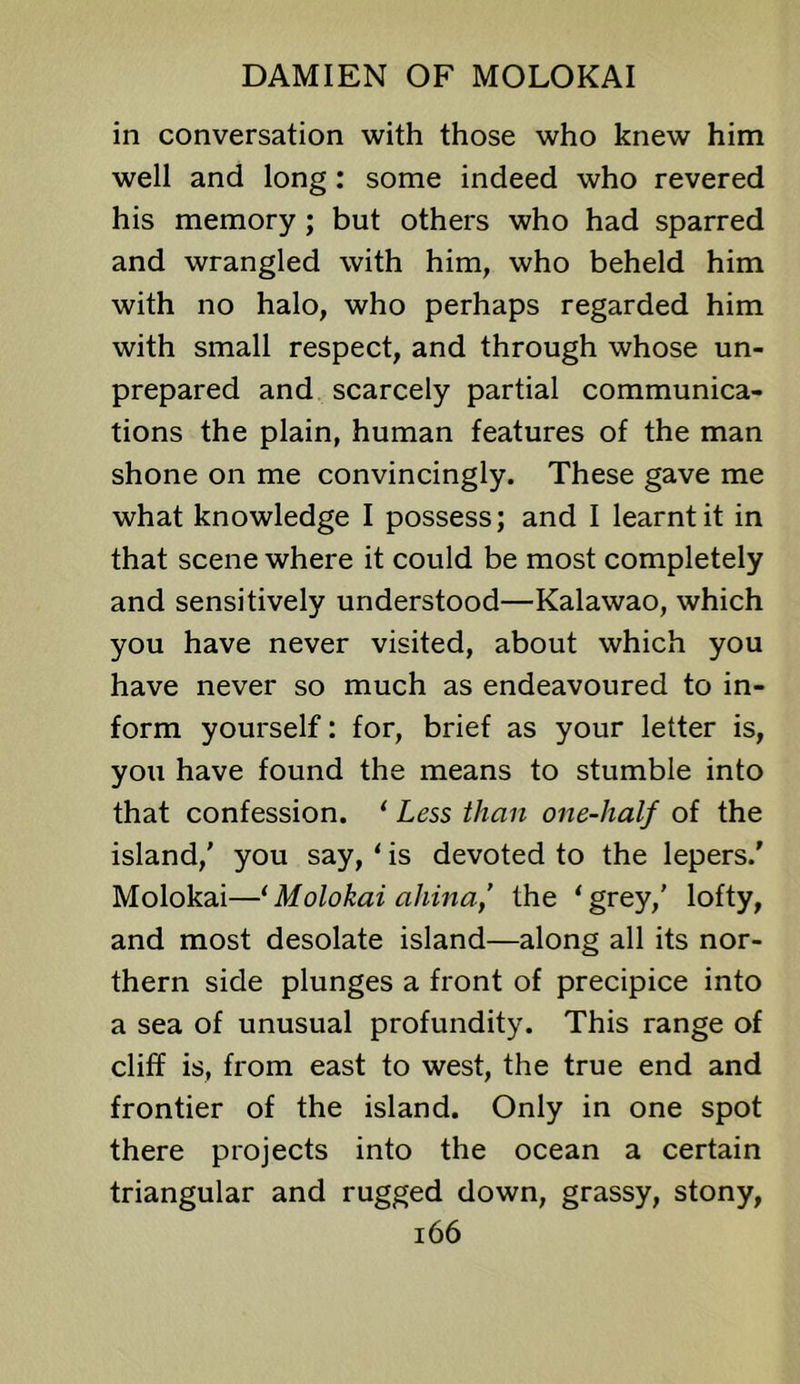 in conversation with those who knew him well and long: some indeed who revered his memory; but others who had sparred and wrangled with him, who beheld him with no halo, who perhaps regarded him with small respect, and through whose un- prepared and scarcely partial communica- tions the plain, human features of the man shone on me convincingly. These gave me what knowledge I possess; and I learnt it in that scene where it could be most completely and sensitively understood—Kalawao, which you have never visited, about which you have never so much as endeavoured to in- form yourself: for, brief as your letter is, you have found the means to stumble into that confession. * Less than one-half of the island,' you say, ‘ is devoted to the lepers.' Molokai—* Molokai ahina,’ the ‘grey,' lofty, and most desolate island—along all its nor- thern side plunges a front of precipice into a sea of unusual profundity. This range of cliff is, from east to west, the true end and frontier of the island. Only in one spot there projects into the ocean a certain triangular and rugged down, grassy, stony, i66