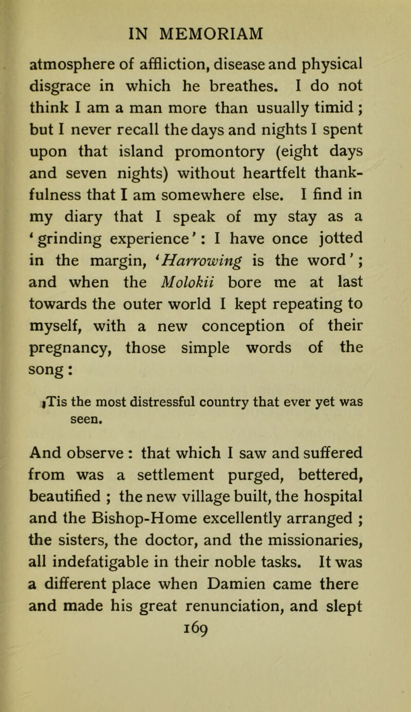 atmosphere of affliction, disease and physical disgrace in which he breathes. I do not think I am a man more than usually timid ; but I never recall the days and nights I spent upon that island promontory (eight days and seven nights) without heartfelt thank- fulness that I am somewhere else. I find in my diary that I speak of my stay as a ‘ grinding experience': I have once jotted in the margin, ^Harrowing is the word'; and when the Molokii bore me at last towards the outer world I kept repeating to myself, with a new conception of their pregnancy, those simple words of the song: iTis the most distressful country that ever yet was seen. And observe : that which I saw and suffered from was a settlement purged, bettered, beautified ; the new village built, the hospital and the Bishop-Home excellently arranged ; the sisters, the doctor, and the missionaries, all indefatigable in their noble tasks. It was a different place when Damien came there and made his great renunciation, and slept