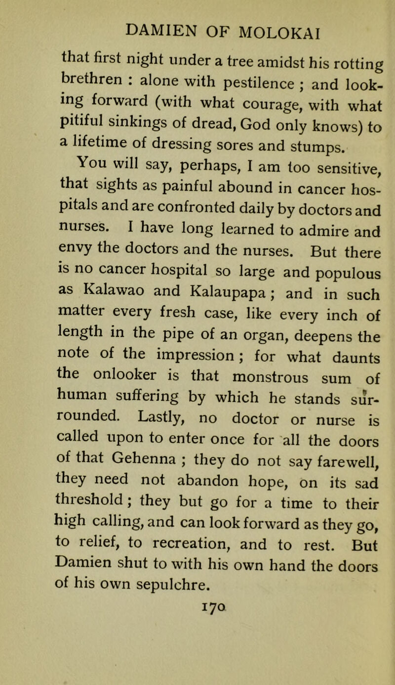 that first night under a tree amidst his rotting brethren : alone with pestilence ; and look- ing forward (with what courage, with what pitiful sinkings of dread, God only knows) to a lifetime of dressing sores and stumps. You will say, perhaps, I am too sensitive, that sights as painful abound in cancer hos- pitals and are confronted daily by doctors and nurses. I have long learned to admire and envy the doctors and the nurses. But there is no cancer hospital so large and populous as Kalawao and Kalaupapa; and in such matter every fresh case, like every inch of length in the pipe of an organ, deepens the note of the impression; for what daunts the onlooker is that monstrous sum of human suffering by which he stands sur- rounded. Lastly, no doctor or nurse is called upon to enter once for all the doors of that Gehenna ; they do not say farewell, they need not abandon hope, on its sad threshold; they but go for a time to their high calling, and can look forward as they go, to relief, to recreation, and to rest. But Damien shut to with his own hand the doors of his own sepulchre.