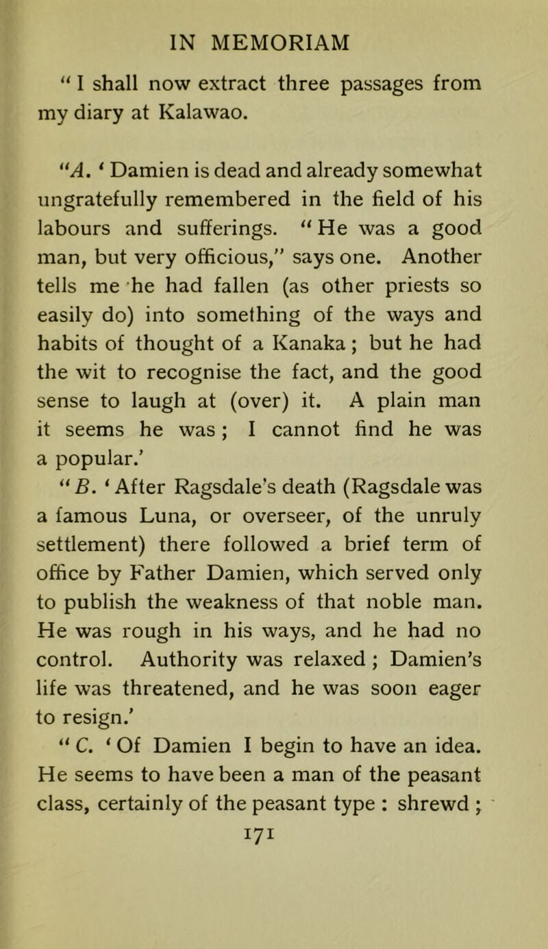 “ I shall now extract three passages from my diary at Kalawao. /I. ‘ Damien is dead and already somewhat ungratefully remembered in the field of his labours and sufferings. “He was a good man, but very officious,” says one. Another tells me he had fallen (as other priests so easily do) into something of the ways and habits of thought of a Kanaka; but he had the wit to recognise the fact, and the good sense to laugh at (over) it. A plain man it seems he was; I cannot find he was a popular.’ “fi. ‘After Ragsdale’s death (Ragsdale was a famous Luna, or overseer, of the unruly settlement) there followed a brief term of office by Father Damien, which served only to publish the weakness of that noble man. He was rough in his ways, and he had no control. Authority was relaxed ; Damien’s life was threatened, and he was soon eager to resign.’ “ C. ‘ Of Damien I begin to have an idea. He seems to have been a man of the peasant class, certainly of the peasant type : shrewd ;