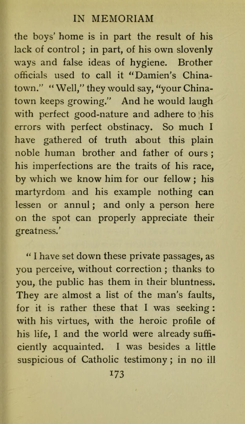 the boys' home is in part the result of his lack of control; in part, of his own slovenly ways and false ideas of hygiene. Brother officials used to call it “Damien’s China- town.” “Well,” they would say, “your China- town keeps growing.” And he would laugh with perfect good-nature and adhere to ;his errors with perfect obstinacy. So much I have gathered of truth about this plain noble human brother and father of ours ; his imperfections are the traits of his race, by which we know him for our fellow ; his martyrdom and his example nothing can lessen or annul; and only a person here on the spot can properly appreciate their greatness.’ “ I have set down these private passages, as you perceive, without correction ; thanks to you, the public has them in their bluntness. They are almost a list of the man’s faults, for it is rather these that I was seeking : with his virtues, with the heroic profile of his life, I and the world were already suffi- ciently acquainted. I was besides a little suspicious of Catholic testimony; in no ill