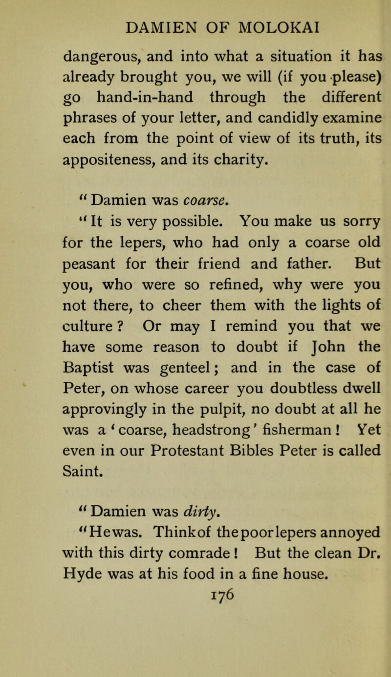 dangerous, and into what a situation it has already brought you, we will (if you please) go hand-in-hand through the different phrases of your letter, and candidly examine each from the point of view of its truth, its appositeness, and its charity. “ Damien was coarse. “ It is very possible. You make us sorry for the lepers, who had only a coarse old peasant for their friend and father. But you, who were so refined, why were you not there, to cheer them with the lights of culture ? Or may I remind you that we have some reason to doubt if John the Baptist was genteel; and in the case of Peter, on whose career you doubtless dwell approvingly in the pulpit, no doubt at all he was a ‘coarse, headstrong' fisherman ! Yet even in our Protestant Bibles Peter is called Saint. “ Damien was dirty. “Hewas. Thinkof the poor lepers annoyed with this dirty comrade ! But the clean Dr. Hyde was at his food in a fine house.