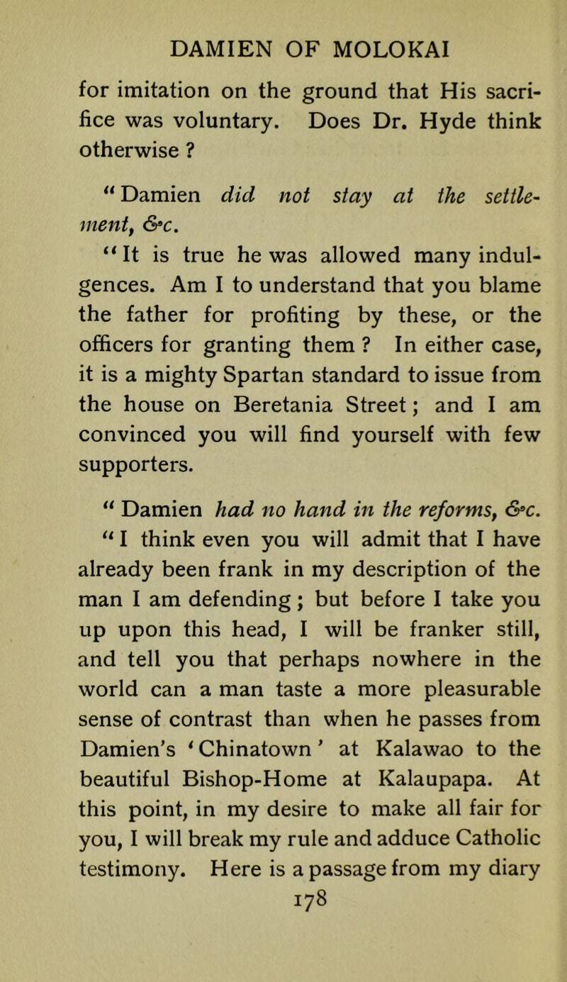 for imitation on the ground that His sacri- fice was voluntary. Does Dr. Hyde think otherwise ? “ Damien did not stay at the settle^ ment, &c. “It is true he was allowed many indul- gences. Am I to understand that you blame the father for profiting by these, or the officers for granting them ? In either case, it is a mighty Spartan standard to issue from the house on Beretania Street; and I am convinced you will find yourself with few supporters. “ Damien had no hand in the reforms, &c. “ I think even you will admit that I have already been frank in my description of the man I am defending; but before I take you up upon this head, I will be franker still, and tell you that perhaps nowhere in the world can a man taste a more pleasurable sense of contrast than when he passes from Damien’s ' Chinatown ’ at Kalawao to the beautiful Bishop-Home at Kalaupapa. At this point, in my desire to make all fair for you, I will break my rule and adduce Catholic testimony. Here is a passage from my diary