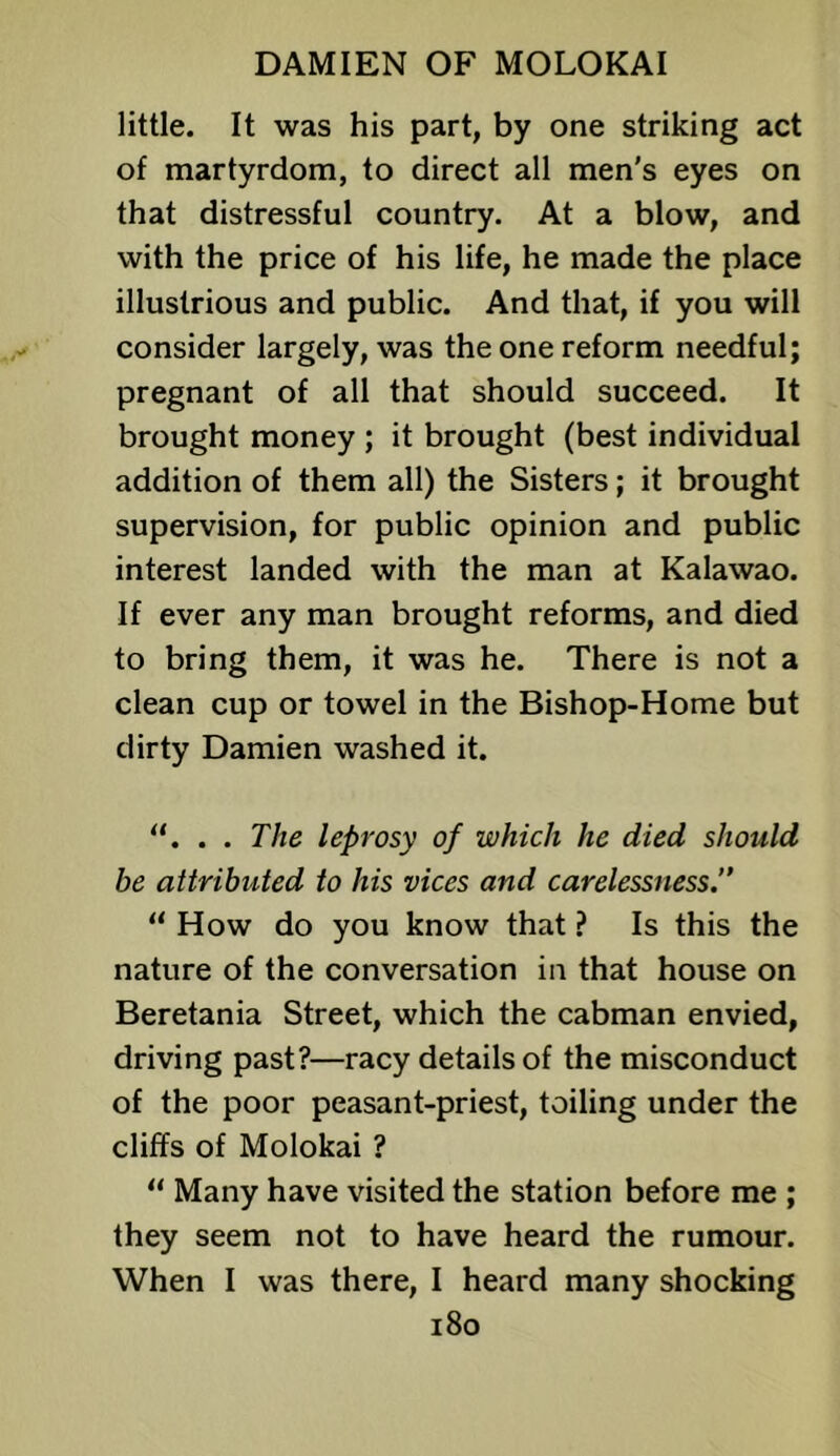 little. It was his part, by one striking act of martyrdom, to direct all men's eyes on that distressful country. At a blow, and with the price of his life, he made the place illustrious and public. And that, if you will consider largely, was the one reform needful; pregnant of all that should succeed. It brought money ; it brought (best individual addition of them all) the Sisters; it brought supervision, for public opinion and public interest landed with the man at Kalawao. If ever any man brought reforms, and died to bring them, it was he. There is not a clean cup or towel in the Bishop-Home but dirty Damien washed it. . . The leprosy of which he died should be attributed to his vices and carelessness.” “ How do you know that ? Is this the nature of the conversation in that house on Beretania Street, which the cabman envied, driving past?—racy details of the misconduct of the poor peasant-priest, toiling under the cliffs of Molokai ? “ Many have visited the station before me ; they seem not to have heard the rumour. When I was there, I heard many shocking i8o