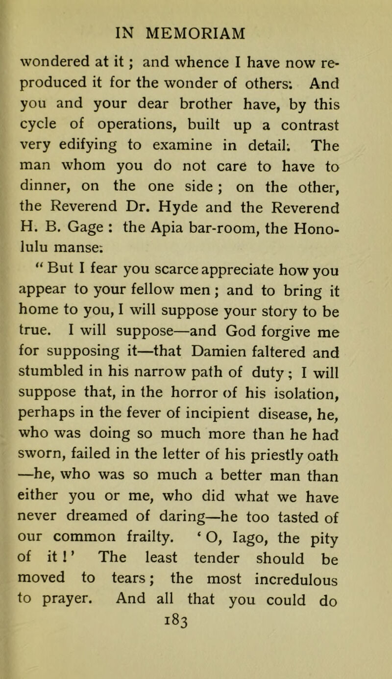 wondered at it; and whence I have now re- produced it for the wonder of others; And you and your dear brother have, by this cycle of operations, built up a contrast very edifying to examine in detail; The man whom you do not care to have to dinner, on the one side; on the other, the Reverend Dr. Hyde and the Reverend H. B. Gage : the Apia bar-room, the Hono- lulu manse; “ But I fear you scarce appreciate how you appear to your fellow men; and to bring it home to you, I will suppose your story to be true. I will suppose—and God forgive me for supposing it—that Damien faltered and stumbled in his narrow path of duty; I will suppose that, in the horror of his isolation, perhaps in the fever of incipient disease, he, who was doing so much more than he had sworn, failed in the letter of his priestly oath —he, who was so much a better man than either you or me, who did what we have never dreamed of daring—he too tasted of our common frailty. ‘ O, lago, the pity of it ! ’ The least tender should be moved to tears; the most incredulous to prayer. And all that you could do