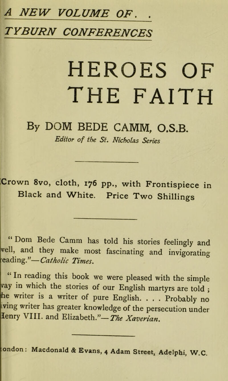 A NEW VOLUME OF. . TYBURN CONFERENCES HEROES OF THE FAITH By DOM BEDE CAMM, O.S.B. Editor of the St. Nicholas Series ;Crown 8vo, cloth, 176 pp., with Frontispiece in Black and White. Price Two Shillings “ Dom Bede Camm has told his stories feelingly and veil, and they make most fascinating and invigorating ■&&d\ng”—Catholic Times. “ In reading this book we were pleased with the simple vay in which the stories of our English martyrs are told ; he writer is a writer of pure English. . . . Probably no iving writer has greater knowledge of the persecution under lenry VIII. and Elizabeth.”—Xaverian.