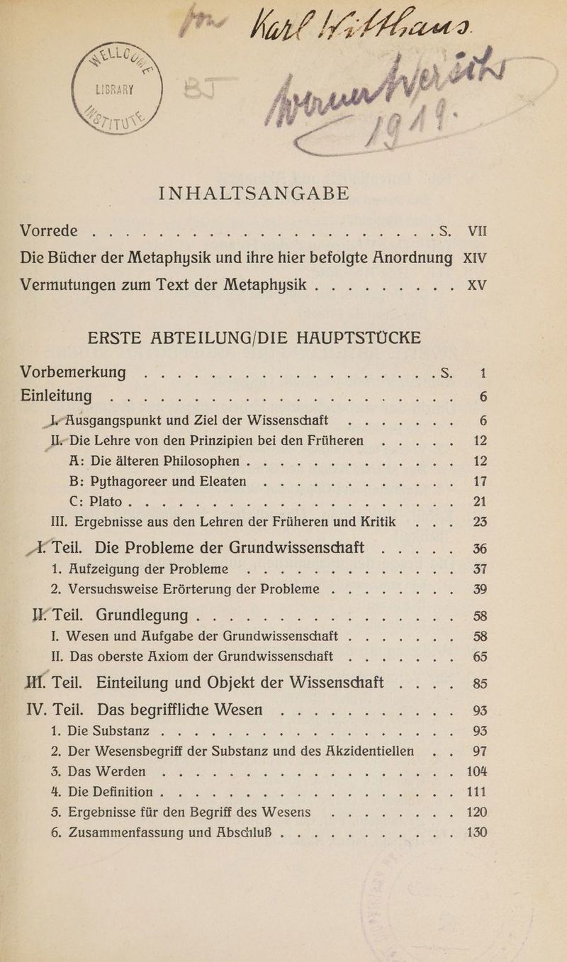 = Kart Wi /Hrams TEE ®, { ἤχίθ) A| ; “ er Fr Ϊ Γ᾿ £ ἢ : “ν᾿. LE ee le πΠ ἀρνὸς τ EBEN Die Bücher der Metaphysik und ihre hier ΠῚ Anordnung XIV Vermutungen zum Text der Metaphysik . . . . . 2... XV ERSTE ABTEILUNG/DIE HAUPTSTÜCKE RE DE ee REN Einleitung ESSEN N Jr Busgangspunkt und Ziel der Wissenshhaft ....: » n,.% 6 ‚I-Die Lehre von den Prinzipien bei den Früheren ..... 12 I. Die Ateren Philosophen: . u... u... wie 2 B: Pothagateer und Eleaten ... - u „u... 2... nn ρον, Palo... τυ, ; Er ἘΠΕ EINER II. Ergebnisse aus den ταν der Früheren Ἔν Kritik RE Eee ὁ: X Teil. Die Probleme der Grundwissenshaft . .... 36 2 tarzelesuigder Probleme -. . . . m, nei rot 2. Versuchsweise Erörterung der Probleme . . . ..2.2....%3 ΠῚ Teil. Grundlegung . Be EN I. Wesen und Aufgabe der ee DE N BE ΠΑΤΡῚ II. Das oberste Axiom der Grundwissenschaft 65 MI. Teil. Einteilung und Objekt der Wissenschaft . ... 8 wre Das begsttlidie Wesen. ......: 2.2.08 1: Die Substanz . . . Te . Der Wesensbegriff der En ae κε Akzidentiellen ΘΠ a ee ee a ee N ar 4 1,4. „Die Definition Ὁ τ . - ER a herr δ San N ER . Ergebnisse für den Begriff des MR RE a A ©: N ὧν μκὶ οὐ DD