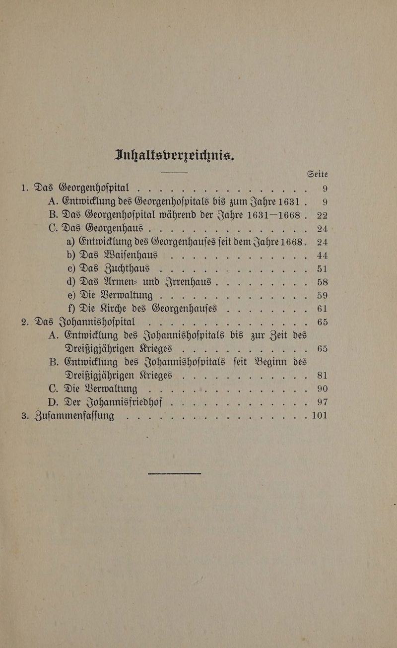 Inhaltsverzeichnis. f/ y IAN Ce 9 A. Entwicklung des Georgenhoſpitals bis zum Jahre 1631. 9 B. Das Georgenhoſpital während der Jahre 1631-1668. 22 / erie le ie OC 24 a) Entwicklung des Georgenhauſes ſeit dem Jahre 1668. 24 e eee ,, Re ee MEE 44 , coal itis ce aeons 51 dais 2rmenay und Irrenhaus 58 , wlan NG Gy ail 59 f) Die Kirche des Georgenhauſmes 61 , 65 A. Entwicklung des Johannishoſpitals bis zur Zeit des eee eee, seer ea Me inant 65 B. Entwicklung des Johannishoſpitals ſeit Beginn des / te alkene) ce UNY Os 81 /// \ gos gh wuigrahs Wy 90 D. Der Johannisfriedhof VVV 97