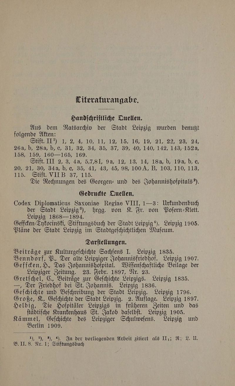 Titerakurangabe. Handſchriftliche Quellen. Aus dem Ratsarchiv der Stadt Leipzig de benutzt folgende Akten: ß had a thy Leh £981) 22798) 24. ee 31) 82,34) 85, 37, 39/40, 140, 142, 143, 152 a, 158, 159, 160— 165, 169. lift II 2, 3, 46, 5,81, 98, 146, 1% 18a b, 19 He 2 0, 21, 30, 34a, b, e, 35, 41, 43, 45, 98, 100 KA, B, 103, 110, 113, , en e wna O hag Die Rechnungen des Georgen- und des Johannishoſpitals). Gedruckte Quellen. Codex Diplomaticus Saxoniae Regiae VIII, 1—3: Urkundenbuch der Stadt Leipzig), hrgg. von K. Fr. von Poſern-Klett. Leipzig 1868-1894. Geffcken⸗Tykoeinski, Stiftungsbuch der Stadt Leipzig). Leipzig 1905. Pläne der Stadt Leipzig im Stadtgeſchichtlichen Muſeum. Darſtellungen. Beiträge zur Kulturgeſchichte Sachſens I. Leipzig 1835. Benndorf, P., Der alte Leipziger Johannisfriedhof. Leipzig 1907. Geffcken, H., Das Johannishoſpital. Wiſſenſchaftliche Beilage der Leipziger Zeitung. 23. Febr. 1897, Nr. 23. Gretſchel, C. Beiträge zur Geſchichte Leipzigs. Leipzig 1835. —, Der Friedhof bei St. Johannis. Leipzig 1836. Geſchichte und Beſchreibung der Stadt Leipzig. Leipzig 1796. Große, K., Geſchichte der Stadt Leipzig. 2. Auflage. Leipzig 1897. Helbig, Die Hoſpitäler Leipzigs in früheren Zeiten und das ſtädtiſche Krankenhaus St. Jakob daſelbſt. Leipzig 1905. Kämmel, Geſchichte des e Schulweſens. Leipzig und 1 1909. 1), 2), 8), 9. In der vorliegenden Arbeit zitiert als III.; R; L. U. B. II. 8. Nr. 1; Stiftungsbuch