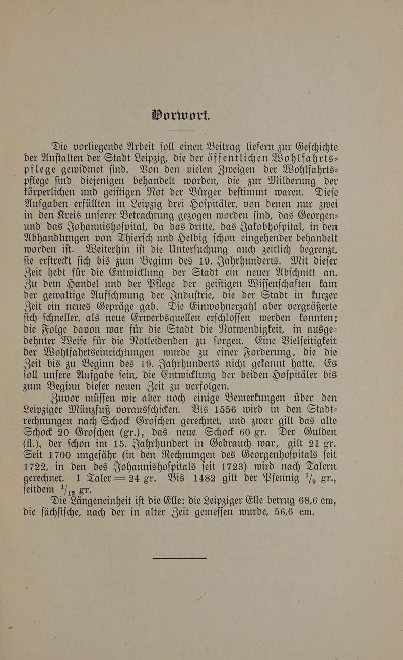 Porwort. Die vorliegende Arbeit ſoll einen Beitrag liefern zur Gefchichte der Anſtalten der Stadt Leipzig, die der öffentlichen Wohlfahrts— pflege gewidmet ſind. Von den vielen Zweigen der Wohlfahrts— pflege ſind diejenigen behandelt worden, die zur Milderung der körperlichen und geiſtigen Not der Bürger beſtimmt waren. Dieſe Aufgaben erfüllten in Leipzig drei Hoſpitäler, von denen nur zwei in den Kreis unſerer Betrachtung gezogen worden ſind, das Georgen— und das Johannishoſpital, da das dritte, das Jakobhoſpital, in den Abhandlungen von Thierſch und Helbig ſchon eingehender behandelt worden iſt. Weiterhin iſt die Unterſuchung auch zeitlich begrenzt, ſie erſtreckt ſich bis zum Beginn des 19. Jahrhunderts. Mit dieſer Zeit hebt für die Entwicklung der Stadt ein neuer Abſchnitt an. Zu dem Handel und der Pflege der geiſtigen Wiſſenſchaften kam der gewaltige Aufſchwung der Induſtrie, die der Stadt in kurzer Zeit ein neues Gepräge gab. Die Einwohnerzahl aber vergrößerte ſich ſchneller, als neue Erwerbsquellen erſchloſſen werden konnten; die Folge davon war für die Stadt die Notwendigkeit, in ausge— dehnter Weiſe für die Notleidenden zu ſorgen. Eine Vielſeitigkeit der Wohlfahrtseinrichtungen wurde zu einer Forderung, die die Zeit bis zu Beginn des 19. Jahrhunderts nicht gekannt hatte. Es ſoll unſere Aufgabe ſein, die Entwicklung der beiden Hoſpitäler bis zum Beginn dieſer neuen Zeit zu verfolgen. Zuvor müſſen wir aber noch einige Bemerkungen über den Leipziger Münzfuß vorausſchicken. Bis 1556 wird in den Stadt— rechnungen nach Schock Groſchen gerechnet, und zwar gilt das alte Schock 20 Groſchen (gr.); das neue Schock 60 gr. Der Gulden (fl.), der ſchon im 15. Jahrhundert in Gebrauch war, gilt 21 gr. Seit 1700 ungefähr (in den Rechnungen des Georgenhoſpitals ſeit 1722, in den des Johannishoſpitals ſeit 1723) wird nach Talern gerechnet. 1 Taler = 24 gr. Bis 1482 gilt der Pfennig ½ gr., ſeitdem ½ gr. Die Längeneinheit iſt die Elle: die Leipziger Elle betrug 68,6 em, die ſächſiſche, nach der in alter Zeit gemeſſen wurde, 56,6 em.