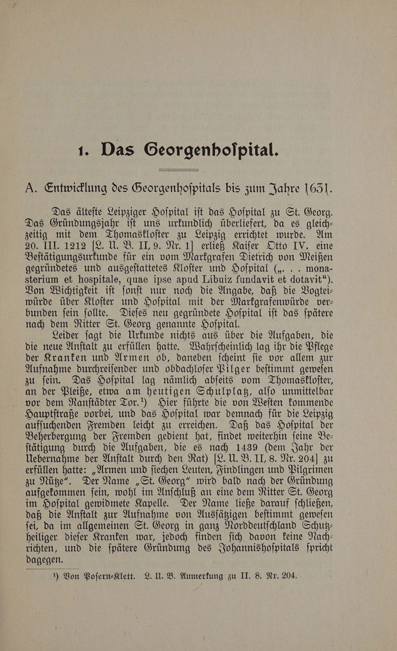 Das Georgenhofpital. A. Entwicklung des Georgenhoſpitals bis zum Jahre 1651. Das älteſte Leipziger Hoſpital iſt das Hoſpital zu St. Georg. Das Gründungsjahr iſt uns urkundlich überliefert, da es gleich— zeitig mit dem Thomaskloſter zu Leipzig errichtet wurde. Am ne ee ließ mater ih eine Beſtätigungsurkunde für ein vom Markgrafen Dietrich von Meißen gegründetes und ausgeſtattetes Kloſter und Hoſpital („. .. mona- sterium et hospitale, quae ipse apud Libuiz fundavit et dotavit“). Von Wichtigkeit iſt ſonſt nur noch die Angabe, daß die Vogtei— würde über Kloſter und Hoſpital mit der Markgrafenwürde ver— bunden ſein ſollte. Dieſes neu gegründete Hoſpital iſt das ſpätere nach dem Ritter St. Georg genannte Hoſpital. Leider ſagt die Urkunde nichts aus über die Aufgaben, die die neue Anſtalt zu erfüllen hatte. Wahrſcheinlich lag ihr die Pflege der Kranken und Armen ob, daneben ſcheint ſie vor allem zur Aufnahme durchreiſender und obdachloſer Pilger beſtimmt geweſen zu ſein. Das Hoſpital lag nämlich abſeits vom Thomaskloſter, an der Pleiße, etwa am heutigen Schulplatz, alſo unmittelbar vor dem Ranſtädter Tor.!) Hier führte die von Weſten kommende Hauptſtraße vorbei, und das Hoſpital war demnach für die Leipzig aufſuchenden Fremden leicht zu erreichen. Daß das Hoſpital der Beherbergung der Fremden gedient hat, findet weiterhin ſeine Be— ſtätigung durch die Aufgaben, die es nach 1439 (dem Jahr der Uebernahme der Anſtalt durch den Rat) [L. U. B. II, 8. Nr. 204] zu erfüllen hatte: „Armen und ſiechen Leuten, Findlingen und Pilgrimen zu Nütze“. Der Name „St. Georg“ wird bald nach der Gründung aufgekommen ſein, wohl im Anſchluß an eine dem Ritter St. Georg im Hoſpital gewidmete Kapelle. Der Name ließe darauf ſchließen, daß die Anſtalt zur Aufnahme von Ausſätzigen beſtimmt geweſen ſei, da im allgemeinen St. Georg in ganz Norddeutſchland Schutz— heiliger dieſer Kranken war, jedoch finden ſich davon keine Nach— richten, und die ſpätere Gründung des Johannishoſpitals ſpricht dagegen. ) Von Poſern⸗Klett. L. U. B. Anmerkung zu II. 8. Nr. 204.