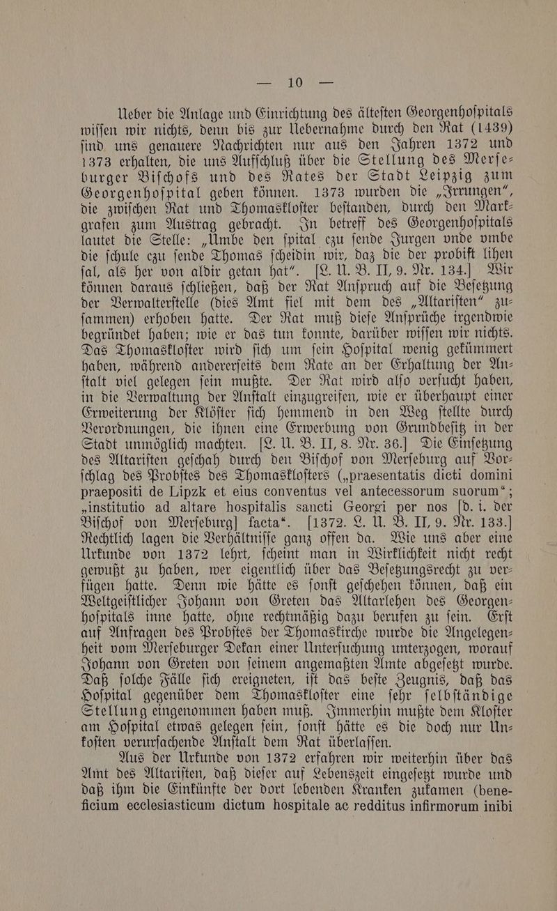 Bie fp gt ee Ueber die Anlage und Einrichtung des älteſten Georgenhoſpitals wiſſen wir nichts, denn bis zur Uebernahme durch den Rat (1439) ſind uns genauere Nachrichten nur aus den Jahren 1372 und 1373 erhalten, die uns Aufſchluß über die Stellung des Merſe— burger Biſchofs und des Rates der Stadt Leipzig zum Georgenhoſpital geben können. 1373 wurden die „Irrungen“, die zwiſchen Rat und Thomaskloſter beſtanden, durch den Mark— grafen zum Austrag gebracht. In betreff des Georgenhoſpitals lautet die Stelle: „Umbe den ſpital ezu ſende Jurgen vnde vmbe die ſchule ezu ſende Thomas ſcheidin wir, daz die der probift lihen fal, als her von aldir getan hat“. [L. U. B. II, 9. Nr. 134.] Wir können daraus ſchließen, daß der Rat Anſpruch auf die Beſetzung der Verwalterſtelle (dies Amt fiel mit dem des „Altariſten“ zu⸗ ſammen) erhoben hatte. Der Rat muß dieſe Anſprüche irgendwie begründet haben; wie er das tun konnte, darüber wiſſen wir nichts. Das Thomaskloſter wird ſich um fein Hoſpital wenig gekümmert haben, während andererſeits dem Rate an der Erhaltung der Wn- ſtalt viel gelegen ſein mußte. Der Rat wird alſo verſucht haben, in die Verwaltung der Anſtalt einzugreifen, wie er überhaupt einer Erweiterung der Klöſter ſich hemmend in den Weg ſtellte durch Verordnungen, die ihnen eine Erwerbung von Grundbeſitz in der Stadt unmöglich machten. [L. U. B. II, 8. Nr. 36.] Die Einſetzung des Altariſten geſchah durch den Biſchof von Merſeburg auf Vor— ſchlag des Probſtes des Thomaskloſters („praesentatis dicti domini praepositi de Lipzk et eius conventus vel antecessorum suorum“; „institutio ad altare hospitalis sancti Georgi per nos Id. i. der Biſchof von Merſeburg] facta“. 1372. L. U. B. II, 9. Nr. 133.] Rechtlich lagen die Verhältniſſe ganz offen da. Wie uns aber eine Urkunde von 1372 lehrt, ſcheint man in Wirklichkeit nicht recht gewußt zu haben, wer eigentlich über das Beſetzungsrecht zu ver— fügen hatte. Denn wie hätte es ſonſt geſchehen können, daß ein Weltgeiſtlicher Johann von Greten das Altarlehen des Georgen— hoſpitals inne hatte, ohne rechtmäßig dazu berufen zu ſein. Erſt auf Anfragen des Probſtes der Thomaskirche wurde die Angelegen— heit vom Merſeburger Dekan einer Unterſuchung unterzogen, worauf Johann von Greten von ſeinem angemaßten Amte abgeſetzt wurde. Daß ſolche Fälle ſich ereigneten, iſt das beſte Zeugnis, daß das Hoſpital gegenüber dem Thomaskloſter eine ſehr ſelbſtändige Stellung eingenommen haben muß. Immerhin mußte dem Kloſter am Hoſpital etwas gelegen ſein, ſonſt hätte es die doch nur Un— koſten verurſachende Anſtalt dem Rat überlaſſen. Aus der Urkunde von 1372 erfahren wir weiterhin über das Amt des Altariſten, daß dieſer auf Lebenszeit eingeſetzt wurde und daß ihm die Einkünfte der dort lebenden Kranken zukamen (bene— ficium ecclesiasticum dictum hospitale ac redditus infirmorum inibi