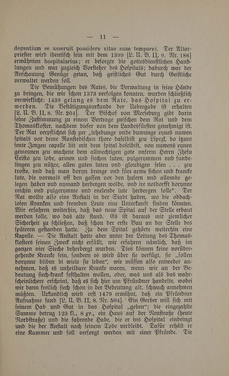 n degentium se asseruit possidere vitae suae tempore). Der Altar— prieſter wird identiſch ſein mit dem 1399 [L. U. B. II, 9. Nr. 186] erwähnten hospitalarius; er beſorgte die gottesdienſtlichen Hand— lungen und war zugleich Vorſteher des Hoſpitals; dadurch war der Anſchauung Genüge getan, daß geiſtliches Gut durch Geiſtliche verwaltet werden ſoll. Die Bemühungen des Rates, die Verwaltung in ſeine Hände zu bringen, die wir ſchon 1373 verfolgen konnten, wurden ſchließlich verwirklicht: 1439 gelang es dem Rate, das Hoſpital zu er— werben. Die Beſtätigungsurkunde der Uebergabe iſt erhalten [L. U. B. II, 8. Nr. 204]. Der Biſchof von Merſeburg gibt darin ſeine Zuſtimmung zu einem Vertrage zwiſchen dem Rat und dem Thomaskloſter, nachdem dieſer von dem Landesfürſten genehmigt iſt. Der Rat verpflichtet ſich zur „irhebunge vnde buwunge eynes nuwen ſpitals vor deme Ranſtediſchen thore daſelbiſt zeu Lipezk, do itzunt ſente Jorgen capelle liit mit dem ſpital doſelbiſt, von nuwens eynen gemeynen zeu machene dem allmechtigen gote vnſerm Herrn Iheſu Criſto zeu lobe, armen und ſiechen luten, pylgerymmen vnd funde— lingen zeu nützee, allen guten luten vnd gloubigen ſelen . .. zeu troſte, vnd daß man doryn brenge vnd füre arme ſichen und krancke lute, die vormals vif den gaſſen vor den huſern vnd allombe ge— legen haben vnd nymand herbergen wolde, vnd ire notdorfft dorynne reichin vnd pylgerymme vnd enelende lute herbergen ſolle“. Der Rat wollte alſo eine Anſtalt in der Stadt haben, wo die obdach— loſen Kranken und fremden Leute eine Unterkunft finden könnten. Wir erfahren weiterhin, daß das neue Spital auf der Stelle erbaut werden ſolle, wo das alte ſtand. Es iſt daraus mit ziemlicher Sicherheit zu ſchließen, daß ſchon der erſte Bau an der Stelle des ſpäteren geſtanden hatte. Zu dem Spital gehörte weiterhin eine Kapelle. — Die Anſtalt hatte aber unter der Leitung des Thomas— kloſters ſeinen Zweck nicht erfüllt, wir erfahren nämlich, daß im ganzen vier Sieche beherbergt wurden. Dies können keine vorüber— gehende Kranke ſein, ſondern es wird über ſie verfügt, ſie „ſollen dorynne bliben di wiele ſie leben“, wir müſſen alſo entweder an— nehmen, daß es unheilbare Kranke waren, wenn wir an der Be— deutung ſiech⸗krank feſthalten wollen, oder, was uns als das wahr— ſcheinlichere erſcheint, daß es ſich hier um Pfründner handelte, wobei wir dann freilich ſiech ſchon in der Bedeutung alt, ſchwach annehmen müßten. Urkundlich wird erſt 1479 erwähnt, daß ein Pfründner Aufnahme fand [L. U. B. II, 8. Nr. 504]. Ein Gerber will ſich mit ſeinem Hab und Gut in das Hoſpital „geben“; die eingezahlte Summe betrug 123 fl., 8 gr., ein Haus auf der Neuſtraße (heute Nordſtraße) und die fahrende Habe, die er ins Hoſpital einbringt und die der Anſtalt nach ſeinem Tode verbleibt. Dafür erhält er eine Kammer und ſoll verſorgt werden mit einer Pfründe. Die