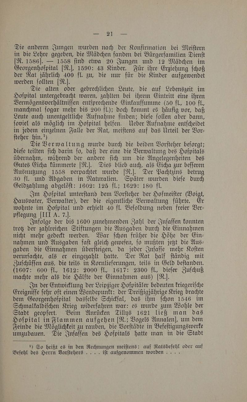 Ree A eee Die anderen Jungen wurden nach der Konfirmation bei Meiſtern in die Lehre gegeben, die Mädchen fanden bei Bürgerfamilien Dienſt [R. 1586]. — 1558 find etwa 20 Jungen und 12 Mädchen im Georgenhoſpital [R.], 1590: 43 Kinder. Für ihre Erziehung ſchoß der Rat jährlich 400 fl. zu, die nur für die Kinder aufgewendet werden ſollten [R Die alten oder gebrechlichen Leute, die auf Lebenszeit im Hoſpital untergebracht waren, zahlten bei ihrem Eintritt eine ihren Vermögensverhältniſſen entſprechende Einkaufſumme (50 fl., 100 fl., manchmal ſogar mehr bis 200 fl.); doch kommt es häufig vor, daß Leute auch unentgeltliche Aufnahme finden; dieſe ſollen aber dann, ſoviel als möglich im Hoſpital helfen. Ueber Aufnahme entſcheidet in jedem einzelnen Falle der Rat, meiſtens auf das Urteil der Vor— ſteher hin.“) Die Verwaltung wurde durch die beiden Vorſteher beſorgt; dieſe teilten ſich darin ſo, daß der eine die Verwaltung des Hoſpitals übernahm, während der andere ſich um die Angelegenheiten des Gutes Eicha kümmerte [R.]. Dies blieb auch, als Eicha zur beſſeren Ausnutzung 1558 verpachtet wurde [R.]. Der Pachtzins betrug 30 fl. und Abgaben in Naturalien. Später wurden dieſe durch Geldzahlung abgelöſt: 1602: 125 fl.; 1629: 180 fl. Im Hoſpital unterſtand dem Vorſteher der Hofmeiſter (Voigt, Hausvater, Verwalter), der die eigentliche Verwaltung führte. Er wohnte im Hoſpital und erhielt 40 fl. Beſoldung neben freier Ver— pflegung [III A. 7.]. Infolge der bis 1600 zunehmenden Zahl der Inſaſſen konnten trotz der zahlreichen Stiftungen die Ausgaben durch die Einnahmen nicht mehr gedeckt werden. War ſchon früher die Höhe der Ein— nahmen und Ausgaben faſt gleich geweſen, ſo mußten jetzt die Aus— gaben die Einnahmen überſteigen, da jeder Inſaſſe mehr Koſten verurſachte, als er eingezahlt hatte. Der Rat half ſtändig mit Zuſchüſſen aus, die teils in Kornlieferungen, teils in Geld beſtanden. (1607: 600 fl., 1612: 2000 fl., 1617: 2300 fl., dieſer Zuſchuß machte mehr als die Hälfte der Einnahmen aus) [R.]. In der Entwicklung der Leipziger Hoſpitäler bedeuten kriegeriſche Ereigniſſe ſehr oft einen Wendepunkt: der Dreißigjährige Krieg brachte dem Georgenhoſpital dasſelbe Schickſal, das ihm ſchon 1546 im Schmalkaldiſchen Krieg widerfahren war: es wurde zum Wohle der Stadt geopfert. Beim Anrücken Tillys 1621 ließ man das Hoſpital in Flammen aufgehen [R.; Vogels Annalen], um dem Feinde die Möglichkeit zu rauben, die Vorſtädte in Befeſtigungswerke umzubauen. Die Inſaſſen des Hoſpitals hatte man in die Stadt 1) So heißt es in den Rechnungen meiſtens: auf Ratsbefehl oder auf Befehl des Herrn Vorſtehers .. . . ift aufgenommen worden... .