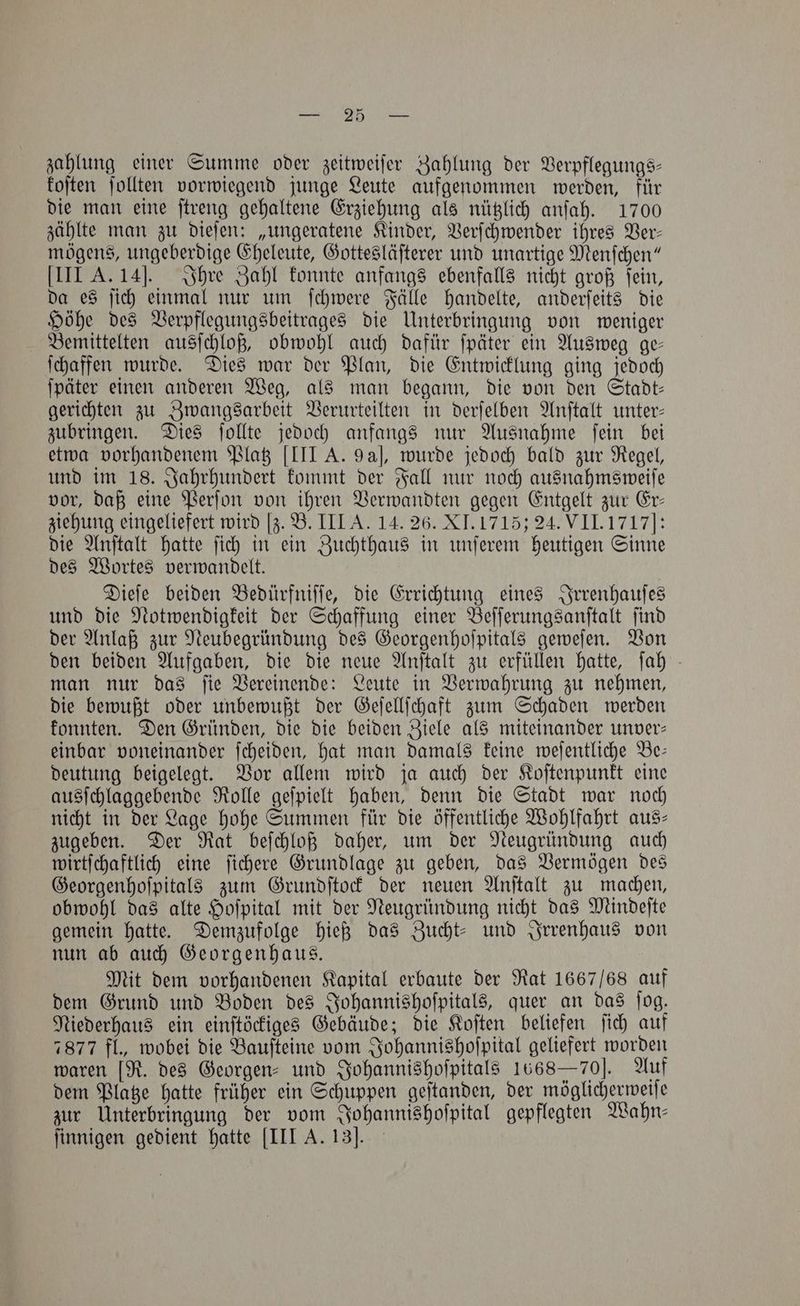 zahlung einer Summe oder zeitweiſer Zahlung der Verpflegungs— koſten ſollten vorwiegend junge Leute aufgenommen werden, für die man eine ſtreng gehaltene Erziehung als nützlich anſah. 1700 zählte man zu dieſen: „ungeratene Kinder, Verſchwender ihres Ver— mögens, ungeberdige Eheleute, Gottesläſterer und unartige Menſchen“ III A. 14]J. Ihre Zahl konnte anfangs ebenfalls nicht groß ſein, da es ſich einmal nur um ſchwere Fälle handelte, anderſeits die Höhe des Verpflegungsbeitrages die Unterbringung von weniger Bemittelten ausſchloß, obwohl auch dafür ſpäter ein Ausweg ge— ſchaffen wurde. Dies war der Plan, die Entwicklung ging jedoch ſpäter einen anderen Weg, als man begann, die von den Stadt— gerichten zu Zwangsarbeit Verurteilten in derſelben Anſtalt unter— zubringen. Dies ſollte jedoch anfangs nur Ausnahme ſein bei etwa vorhandenem Platz [III A. 9a], wurde jedoch bald zur Regel, und im 18. Jahrhundert kommt der Fall nur noch ausnahmsweiſe vor, daß eine Perſon von ihren Verwandten gegen Entgelt zur Er— ziehung eingeliefert wird [z. B. III A. 14. 26. XI. 1715 24. VII. 1717]: die Anſtalt hatte ſich in ein Zuchthaus in unſerem heutigen Sinne des Wortes verwandelt. Dieſe beiden Bedürfniſſe, die Errichtung eines Irrenhauſes und die Notwendigkeit der Schaffung einer Beſſerungsanſtalt ſind der Anlaß zur Neubegründung des Georgenhoſpitals geweſen. Von den beiden Aufgaben, die die neue Anſtalt zu erfüllen hatte, ſah man nur das ſie Vereinende: Leute in Verwahrung zu nehmen, die bewußt oder unbewußt der Geſellſchaft zum Schaden werden konnten. Den Gründen, die die beiden Ziele als miteinander unver— einbar voneinander ſcheiden, hat man damals keine weſentliche Be— deutung beigelegt. Vor allem wird ja auch der Koſtenpunkt eine ausſchlaggebende Rolle geſpielt haben, denn die Stadt war noch nicht in der Lage hohe Summen für die öffentliche Wohlfahrt aus- zugeben. Der Rat beſchloß daher, um der Neugründung auch wirtſchaftlich eine ſichere Grundlage zu geben, das Vermögen des Georgenhoſpitals zum Grundſtock der neuen Anſtalt zu machen, obwohl das alte Hoſpital mit der Neugründung nicht das Mindeſte gemein hatte. Demzufolge hieß das Zucht- und Irrenhaus von nun ab auch Georgenhaus. Mit dem vorhandenen Kapital erbaute der Rat 1667/68 auf dem Grund und Boden des Johannishoſpitals, quer an das ſog. Niederhaus ein einſtöckiges Gebäude; die Koſten beliefen ſich auf 7877 fl., wobei die Bauſteine vom Johannishoſpital geliefert worden waren [R. des Georgen- und Johannishoſpitals 1668 — 70]. Auf dem Platze hatte früher ein Schuppen geſtanden, der möglicherweiſe zur Unterbringung der vom Johannishoſpital gepflegten Wahn— ſinnigen gedient hatte [III A. 13J.