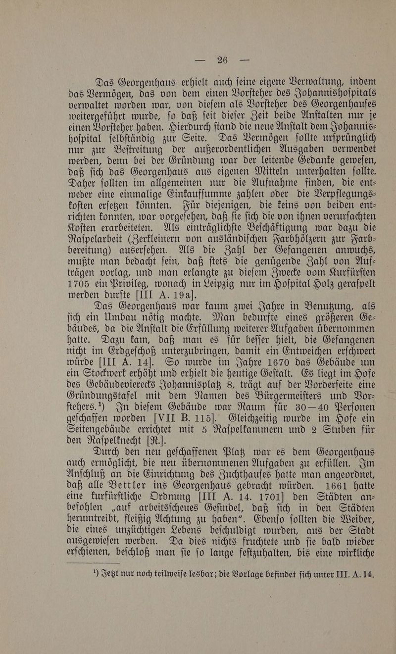 „„ Das Georgenhaus erhielt auch ſeine eigene Verwaltung, indem das Vermögen, das von dem einen Vorſteher des Johannishoſpitals verwaltet worden war, von dieſem als Vorſteher des Georgenhauſes weitergeführt wurde, ſo daß ſeit dieſer Zeit beide Anſtalten nur je einen Vorſteher haben. Hierdurch ſtand die neue Anſtalt dem Johannis⸗ hoſpital ſelbſtändig zur Seite. Das Vermögen ſollte urſprünglich nur zur Beſtreitung der außerordentlichen Ausgaben verwendet werden, denn bei der Gründung war der leitende Gedanke geweſen, daß ſich das Georgenhaus aus eigenen Mitteln unterhalten ſollte. Daher ſollten im allgemeinen nur die Aufnahme finden, die ent— weder eine einmalige Einkaufſumme zahlen oder die Verpflegungs⸗ foften erſetzen könnten. Für diejenigen, die keins von beiden ent- richten konnten, war vorgeſehen, daß ſie ſich die von ihnen verurſachten Koſten erarbeiteten. Als einträglichſte Beſchäftigung war dazu die Raſpelarbeit (Zerkleinern von ausländiſchen Farbhölzern zur Farb— bereitung) auserſehen. Als die Zahl der Gefangenen anwuchs, mußte man bedacht ſein, daß ſtets die genügende Zahl von Auf— trägen vorlag, und man erlangte zu dieſem Zwecke vom Kurfürſten 1705 ein Privileg, wonach in Leipzig nur im Hoſpital Holz geraſpelt werden durfte [III A. 19a]. Das Georgenhaus war kaum zwei Jahre in Benutzung, als ſich ein Umbau nötig machte. Man bedurfte eines größeren Ge— bäudes, da die Anſtalt die Erfüllung weiterer Aufgaben übernommen hatte. Dazu kam, daß man es für beſſer hielt, die Gefangenen nicht im Erdgeſchoß unterzubringen, damit ein Entweichen erſchwert würde [III A. 14]J. So wurde im Jahre 1670 das Gebäude um ein Stockwerk erhöht und erhielt die heutige Geſtalt. Es liegt im Hofe des Gebäudevierecks Johannisplatz 8, trägt auf der Vorderſeite eine Gründungstafel mit dem Namen des Bürgermeiſters und Vor— ſtehers.) In dieſem Gebäude war Raum für 30 — 40 Perſonen geſchaffen worden [VII B. 115]. Gleichzeitig wurde im Hofe ein Seitengebäude errichtet mit 5 Raſpelkammern und 2 Stuben für den Raſpelknecht [R.]. Durch den neu geſchaffenen Platz war es dem Georgenhaus auch ermöglicht, die neu übernommenen Aufgaben zu erfüllen. Im Anſchluß an die Einrichtung des Zuchthauſes hatte man angeordnet, daß alle Bettler ins Georgenhaus gebracht würden. 1661 hatte eine kurfürſtliche Ordnung [III A. 14. 1701] den Städten an⸗ befohlen „auf arbeitsſcheues Geſindel, daß ſich in den Städten herumtreibt, fleißig Achtung zu haben“. Ebenſo ſollten die Weiber, die eines unzüchtigen Lebens beſchuldigt wurden, aus der Stadt ausgewieſen werden. Da dies nichts fruchtete und ſie bald wieder erſchienen, beſchloß man ſie ſo lange feſtzuhalten, bis eine wirkliche 1) Jetzt nur noch teilweiſe lesbar; die Vorlage befindet ſich unter III. A. 14.