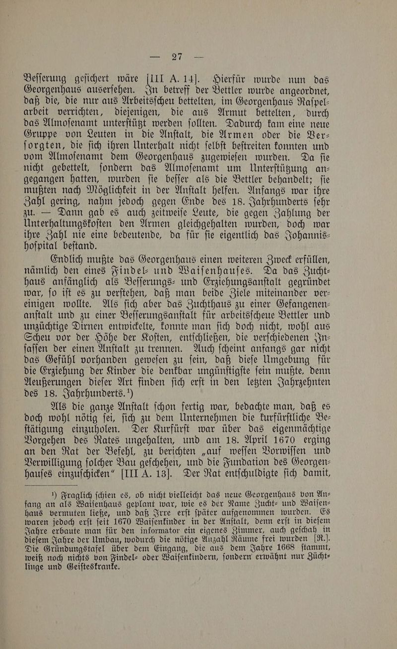 NE aL Wp gene Beſſerung geſichert wäre III A. 14]. Hierfür wurde nun das Georgenhaus auserſehen. In betreff der Bettler wurde angeordnet, daß die, die nur aus Arbeitsſcheu bettelten, im Georgenhaus Raſpel— arbeit verrichten, diejenigen, die aus Armut bettelten, durch das Almoſenamt unterſtützt werden ſollten. Dadurch kam eine neue Gruppe von Leuten in die Anſtalt, die Armen oder die Ver— ſorgten, die ſich ihren Unterhalt nicht ſelbſt beſtreiten konnten und vom Almoſenamt dem Georgenhaus zugewieſen wurden. Da ſie nicht gebettelt, ſondern das Almoſenamt um Unterſtützung an- gegangen hatten, wurden ſie beſſer als die Bettler behandelt; ſie mußten nach Möglichkeit in der Anſtalt helfen. Anfangs war ihre Zahl gering, nahm jedoch gegen Ende des 18. Jahrhunderts ſehr zu. — Dann gab es auch zeitweiſe Leute, die gegen Zahlung der Unterhaltungskoſten den Armen gleichgehalten wurden, doch war ihre Zahl nie eine bedeutende, da für fie eigentlich das Johannis- hoſpital beſtand. Endlich mußte das Georgenhaus einen weiteren Zweck erfüllen, nämlich den eines Findel⸗- und Waiſenhauſes. Da das Zucht— haus anfänglich als Beſſerungs- und Erziehungsanſtalt gegründet war, ſo iſt es zu verſtehen, daß man beide Ziele miteinander ver— einigen wollte. Als ſich aber das Zuchthaus zu einer Gefangenen— anſtalt und zu einer Beſſerungsanſtalt für arbeitsſcheue Bettler und unzüchtige Dirnen entwickelte, konnte man ſich doch nicht, wohl aus Scheu vor der Höhe der Koſten, entſchließen, die verſchiedenen In— ſaſſen der einen Anſtalt zu trennen. Auch ſcheint anfangs gar nicht das Gefühl vorhanden geweſen zu ſein, daß dieſe Umgebung für die Erziehung der Kinder die denkbar ungünſtigſte ſein mußte, denn Aeußerungen dieſer Art finden ſich erſt in den letzten Jahrzehnten des 18. Jahrhunderts.“) Als die ganze Anſtalt ſchon fertig war, bedachte man, daß es doch wohl nötig ſei, ſich zu dem Unternehmen die kurfürſtliche Be— ſtätigung einzuholen. Der Kurfürſt war über das eigenmächtige Vorgehen des Rates ungehalten, und am 18. April 1670 erging an den Rat der Befehl, zu berichten „auf weſſen Vorwiſſen und Verwilligung ſolcher Bau geſchehen, und die Fundation des Georgen- hauſes einzuſchicken“ [III A. 13]. Der Rat entſchuldigte ſich damit, 1) Fraglich ſchien es, ob nicht vielleicht das neue Georgenhaus von An⸗ fang an als Waiſenhaus geplant war, wie es der Name Zucht- und Watjen- haus vermuten ließe, und daß Irre erſt ſpäter aufgenommen wurden. Es waren jedoch erſt ſeit 1670 Waiſenkinder in der Anſtalt, denn erſt in dieſem Jahre erbaute man für den informator ein eigenes Zimmer, auch geſchah in dieſem Jahre der Umbau, wodurch die nötige Anzahl Räume frei wurden [R.]. Die Gründungstafel über dem Eingang, die aus dem Jahre 1668 ſtammt, weiß noch nichts von Findel⸗ oder Waiſenkindern, ſondern erwähnt nur Zücht⸗ linge und Geiſteskranke.