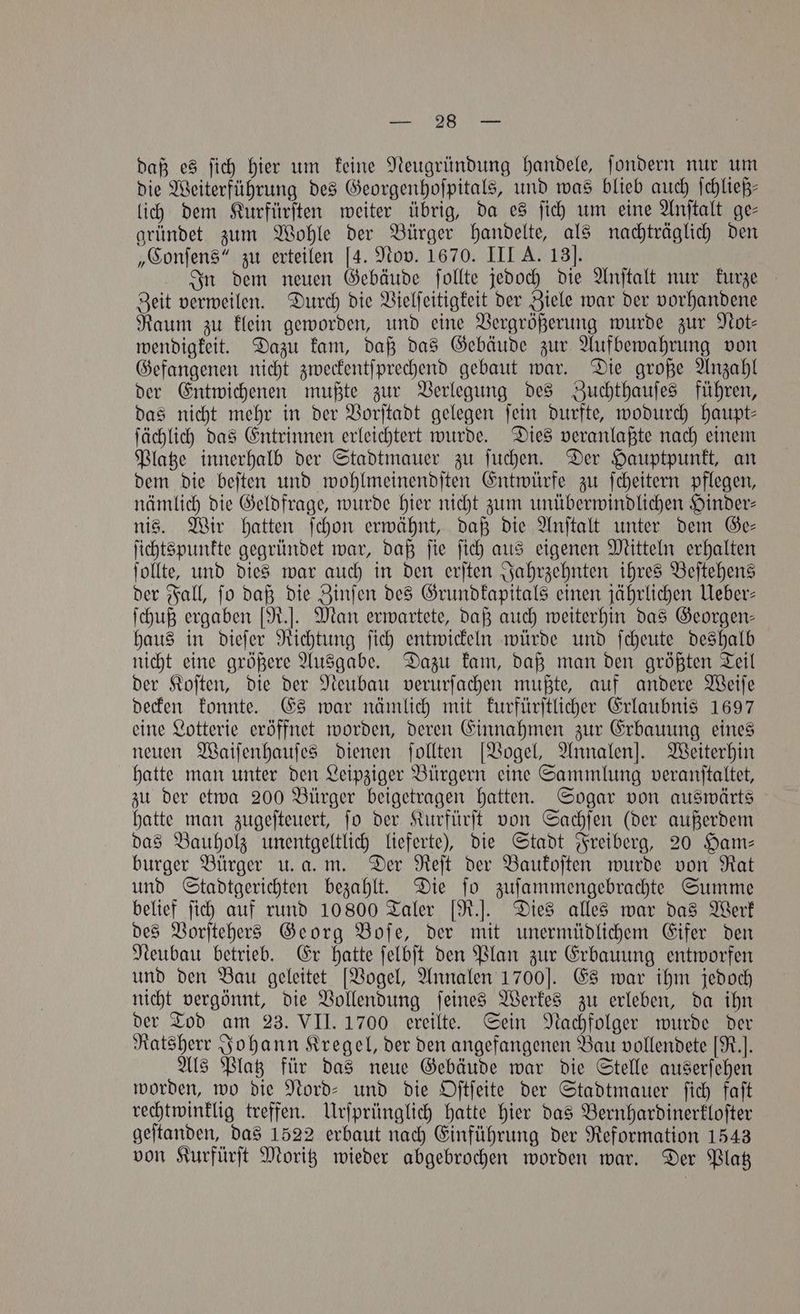 daß es ſich hier um keine Neugründung handele, ſondern nur um die Weiterführung des Georgenhoſpitals, und was blieb auch ſchließ⸗ lich dem Kurfürſten weiter übrig, da es ſich um eine Anſtalt ge- gründet zum Wohle der Bürger handelte, als nachträglich den „Conſens“ zu erteilen [4. Nov. 1670. III A. 13]. In dem neuen Gebäude ſollte jedoch die Anſtalt nur kurze Zeit verweilen. Durch die Vielſeitigkeit der Ziele war der vorhandene Raum zu klein geworden, und eine Vergrößerung wurde zur Not— wendigkeit. Dazu kam, daß das Gebäude zur Aufbewahrung von Gefangenen nicht zweckentſprechend gebaut war. Die große Anzahl der Entwichenen mußte zur Verlegung des Zuchthauſes führen, das nicht mehr in der Vorſtadt gelegen fein durfte, wodurch Haupt- ſächlich das Entrinnen erleichtert wurde. Dies veranlaßte nach einem Platze innerhalb der Stadtmauer zu ſuchen. Der Hauptpunkt, an dem die beſten und wohlmeinendſten Entwürfe zu ſcheitern pflegen, nämlich die Geldfrage, wurde hier nicht zum unüberwindlichen Hinder— nis. Wir hatten ſchon erwähnt, daß die Anſtalt unter dem Ge— ſichtspunkte gegründet war, daß ſie ſich aus eigenen Mitteln erhalten ſollte, und dies war auch in den erſten Jahrzehnten ihres Beſtehens der Fall, ſo daß die Zinſen des Grundkapitals einen jährlichen Ueber— ſchuß ergaben [R.]. Man erwartete, daß auch weiterhin das Georgen— haus in dieſer Richtung ſich entwickeln würde und ſcheute deshalb nicht eine größere Ausgabe. Dazu kam, daß man den größten Teil der Koſten, die der Neubau verurſachen mußte, auf andere Weiſe decken konnte. Es war nämlich mit kurfürſtlicher Erlaubnis 1697 eine Lotterie eröffnet worden, deren Einnahmen zur Erbauung eines neuen Waiſenhauſes dienen ſollten [Vogel, Annalen]. Weiterhin hatte man unter den Leipziger Bürgern eine Sammlung veranſtaltet, zu der etwa 200 Bürger beigetragen hatten. Sogar von auswärts hatte man zugeſteuert, ſo der Kurfürſt von Sachſen (der außerdem das Bauholz unentgeltlich lieferte), die Stadt Freiberg, 20 Ham- burger Bürger u. a. m. Der Reſt der Baukoſten wurde von Rat und Stadtgerichten bezahlt. Die ſo zuſammengebrachte Summe belief ſich auf rund 10800 Taler [R.]. Dies alles war das Werk des Vorſtehers Georg Boſe, der mit unermüdlichem Eifer den Neubau betrieb. Er hatte ſelbſt den Plan zur Erbauung entworfen und den Bau geleitet [Vogel, Annalen 1700]. Es war ihm jedoch nicht vergönnt, die Vollendung ſeines Werkes zu erleben, da ihn der Tod am 23. VII. 1700 ereilte. Sein Nachfolger wurde der Ratsherr Johann Kregel, der den angefangenen Bau vollendete [R.]. Als Platz für das neue Gebäude war die Stelle auserſehen worden, wo die Nord- und die Oſtſeite der Stadtmauer ſich faſt rechtwinklig treffen. Urſprünglich hatte hier das Bernhardinerkloſter geſtanden, das 1522 erbaut nach Einführung der Reformation 1543 von Kurfürſt Moritz wieder abgebrochen worden war. Der Platz