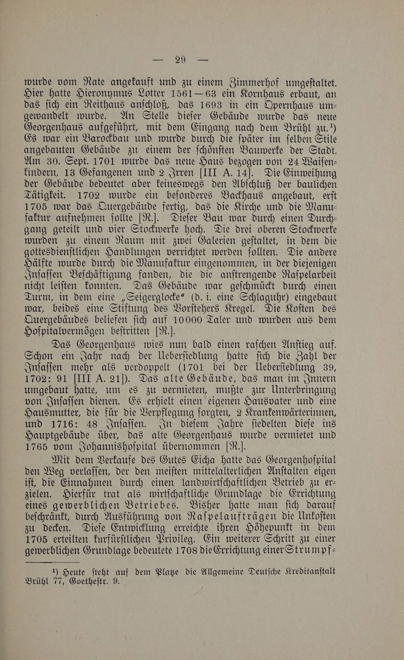 wurde vom Rate angekauft und zu einem Zimmerhof umgeſtaltet. Hier hatte Hieronymus Lotter 1561—63 ein Kornhaus erbaut, an das ſich ein Reithaus anſchloß, das 1693 in ein Opernhaus um— gewandelt wurde. An Stelle dieſer Gebäude wurde das neue Georgenhaus aufgeführt, mit dem Eingang nach dem Brühl zu.“) Es war ein Barockbau und wurde durch die ſpäter im ſelben Stile angebauten Gebäude zu einem der ſchönſten Bauwerke der Stadt. Am 30. Sept. 1701 wurde das neue Haus bezogen von 24 Waifen- kindern, 13 Gefangenen und 2 Irren [III A. 14]. Die Einweihung der Gebäude bedeutet aber keineswegs den Abſchluß der baulichen Tätigkeit. 1702 wurde ein beſonderes Backhaus angebaut, erſt 1705 war das Quergebäude fertig, das die Kirche und die Manu— faktur aufnehmen ſollte [R.]. Dieſer Bau war durch einen Durch— gang geteilt und vier Stockwerke hoch. Die drei oberen Stockwerke wurden zu einem Raum mit zwei Galerien geſtaltet, in dem die gottesdienſtlichen Handlungen verrichtet werden ſollten. Die andere Hälfte wurde durch die Manufaktur eingenommen, in der diejenigen Inſaſſen Beſchäftigung fanden, die die anſtrengende Raſpelarbeit nicht leiſten konnten. Das Gebäude war geſchmückt durch einen Turm, in dem eine „Seigerglocke“ (d. i. eine Schlaguhr) eingebaut war, beides eine Stiftung des Vorſtehers Kregel. Die Koſten des Quergebäudes beliefen ſich auf 10000 Taler und wurden aus dem Hoſpitalvermögen beſtritten [R.. Das Georgenhaus wies nun bald einen raſchen Anſtieg auf. Schon ein Jahr nach der Ueberſiedlung hatte ſich die Zahl der Inſaſſen mehr als verdoppelt (1701 bei der Ueberſiedlung 39, 1702: 91 [III A. 210). Das alte Gebäude, das man im Innern umgebaut hatte, um es zu vermieten, mußte zur Unterbringung von Inſaſſen dienen. Es erhielt einen eigenen Hausvater und eine Hausmutter, die für die Verpflegung ſorgten, 2 Krankenwärterinnen, und 1716: 48 Inſaſſen. In dieſem Jahre ſiedelten dieſe ins Hauptgebäude über, das alte Georgenhaus wurde vermietet und 1765 vom Johannishoſpital übernommen [R.]. Mit dem Verkaufe des Gutes Eicha hatte das Georgenhoſpital den Weg verlaſſen, der den meiſten mittelalterlichen Anſtalten eigen iſt, die Einnahmen durch einen landwirtſchaftlichen Betrieb zu er— zielen. Hierfür trat als wirtſchaftliche Grundlage die Errichtung eines gewerblichen Betriebes. Bisher hatte man ſich darauf beſchränkt, durch Ausführung von Raſpelaufträgen die Unkoſten zu decken. Dieſe Entwicklung erreichte ihren Höhepunkt in dem 1705 erteilten kurfürſtlichen Privileg. Ein weiterer Schritt zu einer gewerblichen Grundlage bedeutete 1708 die Errichtung einer Strumpf— 1) Heute ſteht auf dem Platze die Allgemeine Deutſche Kreditanſtalt Brühl 77, Goetheſtr. 9.