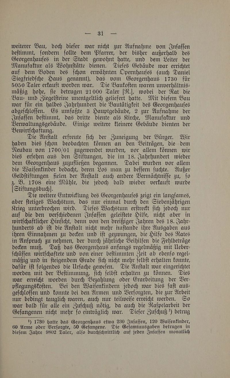 weiterer Bau, doch dieſer war nicht zur Aufnahme von Inſaſſen beſtimmt, ſondern ſollte dem Pfarrer, der bisher außerhalb des Georgenhauſes in der Stadt gewohnt hatte, und dem Leiter der Manufaktur als Wohnſtätte dienen. Dieſes Gebäude war errichtet auf dem Boden des ſchon erwähnten Opernhauſes (auch Daniel Siegfriedſche Haus genannt), das vom Georgenhaus 1730 für 5050 Taler erkauft worden war. Die Baukoſten waren unverhaltnis- mäßig hohe, ſie betrugen 21000 Taler [R.], wobei der Rat die Bau- und Ziegelſteine unentgeltlich geliefert hatte. Mit dieſem Bau war für ein halbes Jahrhundert die Bautätigkeit des Georgenhauſes abgeſchloſſen. Es umfaßte 3 Hauptgebäude, 2 zur Aufnahme der Inſaſſen beſtimmt, das dritte diente als Kirche, Manufaktur und Verwaltungsgebäude. Einige weitere kleinere Gebäude dienten der Bewirtſchaftung. Die Anſtalt erfreute ſich der Zuneigung der Bürger. Wir haben dies ſchon beobachten können an den Beiträgen, die dem Neubau von 1700/01 zugewendet wurden, vor allem können wir dies erſehen aus den Stiftungen, die im 18. Jahrhundert wieder dem Georgenhaus zuzufließen begannen. Dabei wurden vor allem die Waiſenkinder bedacht, deren Los man zu beſſern ſuchte. Außer Geldſtiftungen fielen der Anſtalt auch andere Vermächtniſſe zu, ſo z. B. 1708 eine Mühle, die jedoch bald wieder verkauft wurde [Stiftungsbuchl. Die weitere Entwicklung des Georgenhauſes zeigt ein langſames, aber ſtetiges Wachstum, das nur einmal durch den Siebenjährigen Krieg unterbrochen wird. Dieſes Wachstum erſtreckt ſich jedoch nur auf die den verſchiedenen Inſaſſen geleiſtete Hilfe, nicht aber in wirtſchaftlicher Hinſicht, denn von den dreißiger Jahren des 18. Jahr— hunderts ab iſt die Anſtalt nicht mehr imſtande ihre Ausgaben aus ihren Einnahmen zu decken und iſt gezwungen, die Hilfe des Rates in Anſpruch zu nehmen, der durch jährliche Beihilfen die Fehlbeträge decken muß. Daß das Georgenhaus anfangs regelmäßig mit Ueber— ſchüſſen wirtſchaftete und von einer beſtimmten Zeit ab ebenſo regel— mäßig und in ſteigendem Grade ſich nicht mehr ſelbſt erhalten konnte, dafür iſt folgendes die Urſache geweſen. Die Anſtalt war eingerichtet worden mit der Beſtimmung, ſich ſelbſt erhalten zu können. Dies war erreicht worden durch Bezahlung oder Erarbeitung der Ver— pflegungskoſten. Bei den Waiſenkindern jedoch war dies faſt aus— geſchloſſen und konnte bei den Armen und Verſorgten, die zur Arbeit nur bedingt tauglich waren, auch nur teilweiſe erreicht werden. So war bald für alle ein Zuſchuß nötig, da auch die Raſpelarbeit der Gefangenen nicht mehr fo einträglich war. Dieſer Zuſchuß) betrug 1) 1730 hatte das Georgenhaus etwa 230 Inſaſſen, 120 Waiſenkinder, 60 Arme oder Verſorgte, 50 Gefangene. Die Geſamtausgaben betrugen in dieſem Jahre 9802 Taler, alſo durchſchnittlich auf jeden Inſaſſen monatlich