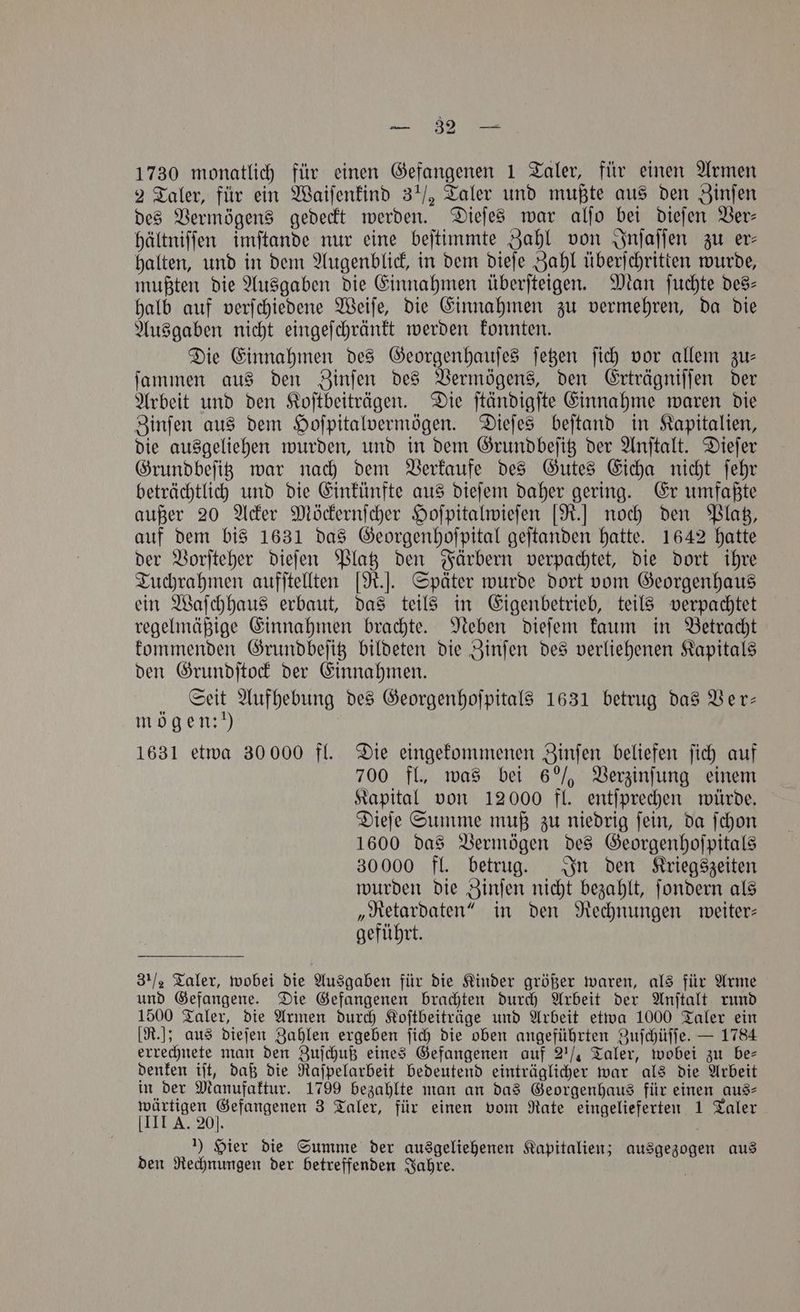 E RR tae 1730 monatlich für einen Gefangenen 1 Taler, für einen Armen 2 Taler, für ein Waiſenkind 3½ Taler und mußte aus den Zinſen des Vermögens gedeckt werden. Dieſes war alſo bei dieſen Ver⸗ hältniſſen imſtande nur eine beſtimmte Zahl von Inſaſſen zu er⸗ halten, und in dem Augenblick, in dem dieſe Zahl überſchritten wurde, mußten die Ausgaben die Einnahmen überſteigen. Man ſuchte des⸗ halb auf verſchiedene Weiſe, die Einnahmen zu vermehren, da die Ausgaben nicht eingeſchränkt werden konnten. Die Einnahmen des Georgenhauſes ſetzen ſich vor allem zu— ſammen aus den Zinſen des Vermögens, den Erträgniſſen der Arbeit und den Koſtbeiträgen. Die ſtändigſte Einnahme waren die Zinſen aus dem Hoſpitalvermögen. Dieſes beſtand in Kapitalien, die ausgeliehen wurden, und in dem Grundbeſitz der Anſtalt. Dieſer Grundbeſitz war nach dem Verkaufe des Gutes Eicha nicht ſehr beträchtlich und die Einkünfte aus dieſem daher gering. Er umfaßte außer 20 Acker Möckernſcher Hoſpitalwieſen [R.] noch den Platz, auf dem bis 1631 das Georgenhoſpital geſtanden hatte. 1642 hatte der Vorſteher dieſen Platz den Färbern verpachtet, die dort ihre Tuchrahmen aufſtellten [R.]. Später wurde dort vom Georgenhaus ein Waſchhaus erbaut, das teils in Eigenbetrieb, teils verpachtet regelmäßige Einnahmen brachte. Neben dieſem kaum in Betracht kommenden Grundbeſitz bildeten die Zinſen des verliehenen Kapitals den Grundſtock der Einnahmen. Seit Aufhebung des Georgenhoſpitals 1631 betrug das Ver— mögen:!) 1631 etwa 30 000 fl. Die eingekommenen Zinſen beliefen ſich auf 700 fl., was bei 6%ñ Verzinſung einem Kapital von 12000 fl. entſprechen würde. Dieſe Summe muß zu niedrig ſein, da ſchon 1600 das Vermögen des Georgenhoſpitals 30000 fl. betrug. In den Kriegszeiten wurden die Zinſen nicht bezahlt, ſondern als „Retardaten“ in den Rechnungen weiter— geführt. 3½ Taler, wobei die Ausgaben für die Kinder größer waren, als für Arme und Gefangene. Die Gefangenen brachten durch Arbeit der Anſtalt rund 1500 Taler, die Armen durch Koſtbeiträge und Arbeit etwa 1000 Taler ein [R.]; aus dieſen Zahlen ergeben ſich die oben angeführten Zuſchüſſe. — 1784 errechnete man den Zuſchuß eines Gefangenen auf 2¼ Taler, wobei zu be— denken iſt, daß die Raſpelarbeit bedeutend einträglicher war als die Arbeit in der Manufaktur. 1799 bezahlte man an das Georgenhaus für einen aus⸗ e 3 Taler, für einen vom Rate eingelieferten 1 Taler 1) Hier die Summe der ausgeliehenen Kapitalien; ausgezogen aus den Rechnungen der betreffenden Jahre.