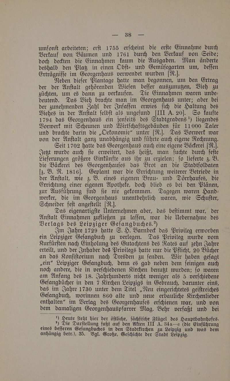 umſonſt arbeiteten; erft 1755 erſcheint die erſte Einnahme durch Verkauf von Bäumen und 1761 durch den Verkauf von Seide; doch deckten die Einnahmen kaum die Ausgaben. Man änderte deshalb den Platz in einen Obſt- und Gemüſegarten um, deſſen Erträgniſſe im Georgenhaus verwendet wurden [R.]. Neben dieſer Plantage hatte man begonnen, um den Ertrag der der Anſtalt gehörenden Wieſen beſſer auszunutzen, Vieh zu züchten, um es dann zu verkaufen. Die Einnahmen waren unbe- deutend. Das Vieh brachte man im Georgenhaus unter; aber bei der zunehmenden Zahl der Inſaſſen erwies ſich die Haltung des Viehes in der Anſtalt ſelbſt als ungeſund [III A. 20]. So kaufte 1794 das Georgenhaus ein jenſeits des Stadtgrabens !) liegendes Vorwerk mit Scheunen und Wirtſchaftsgebäuden für 11000 Taler und brachte darin die „Oekonomie“ unter [R.]. Das Vorwerk war von der Anſtalt ganz unabhängig und führte auch eigene Rechnung. Seit 1702 hatte das Georgenhaus auch eine eigene Bäckerei [R.]. Jetzt wurde auch ſie erweitert, das heißt, man ſuchte durch feſte Lieferungen größere Einkünfte aus ihr zu erzielen; ſo lieferte z. B. die Bäckerei des Georgenhauſes das Brot an die Stadtſoldaten [z. B. R. 1816]. Geplant war die Errichtung weiterer Betriebe in der Anſtalt, wie z. B. eines eigenen Brau⸗ und Dörrhauſes, die Errichtung einer eigenen Apotheke, doch blieb es bei den Plänen, zur Ausführung ſind ſie nie gekommen. Dagegen waren Hand— werker, die im Georgenhaus unentbehrlich waren, wie Schuſter, Schneider feſt angeſtellt [R.. Das eigenartigſte Unternehmen aber, das beſtimmt war, der Anſtalt Einnahmen zufließen zu laſſen, war die Uebernahme des Verlags des Leipziger Geſangbuches.“) Im Jahre 1729 hatte S. H. Barnbeck das Privileg erworben ein Leipziger Geſangbuch zu verlegen. Das Privileg wurde vom Kurfürſten nach Einholung des Gutachtens des Rates auf zehn Jahre erteilt, und der Inhaber des Privilegs hatte nur die Pflicht, 20 Bücher an das Konſiſtorium nach Dresden zu ſenden. Wir haben geſagt „ein“ Leipziger Geſangbuch, denn es gab neben dem ſeinigen auch noch andere, die in verſchiedenen Kirchen benutzt wurden; ſo waren am Anfang des 18. Jahrhunderts nicht weniger als 5 verſchiedene Geſangbücher in den 7 Kirchen Leipzigs in Gebrauch, darunter eins, das im Jahre 1730 unter dem Titel „Neu eingerichtetes geiſtreiches Geſangbuch, worinnen 860 alte und neue erbauliche Kirchenlieder enthalten“ im Verlag des Georgenhauſes erſchienen war, und von dem damaligen Georgenhauspfarrer Mag. Behr verfaßt und bei ) Heute ſteht hier der öſtliche, ſächſiſche Flügel des Hauptbahnhofes. ) Die Darſtellung fußt auf den Akten III A. 34a—c (die Einführung eines beſſeren Geſangbuches in den Stadtkirchen zu Leipzig und was dem