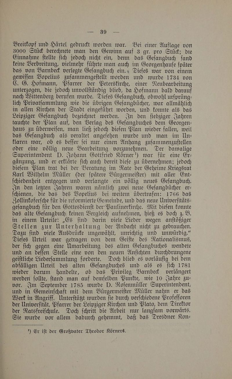 Breitkopf und Härtel gedruckt worden war. Bei einer Auflage von 3000 Stück berechnete man den Gewinn auf 3 gr. pro Stück; die Einnahme ſtellte ſich jedoch nicht ein, denn das Geſangbuch fand keine Verbreitung, vielmehr führte man auch im Georgenhauſe ſpäter das von Barnbeck verlegte Geſangbuch ein. Dieſes war von einem gewiſſen Vopelius zuſammengeſtellt worden und wurde 1734 von C. G. Hofmann, Pfarrer der Peterskirche, einer Neubearbeitung unterzogen, die jedoch unvollſtändig blieb, da Hofmann bald darauf nach Wittenberg berufen wurde. Dieſes Geſangbuch, obwohl urſprüng— lich Privatſammlung wie die übrigen Geſangbücher, war allmählich in allen Kirchen der Stadt eingeführt worden, und konnte als das Leipziger Geſangbuch bezeichnet werden. In den ſiebziger Jahren tauchte der Plan auf, den Verlag des Geſangbuches dem Georgen— haus zu überweiſen, man ließ jedoch dieſen Plan wieder fallen, weil das Geſangbuch als veraltet angeſehen wurde und man im Un— klaren war, ob es beſſer ſei nur einen Anhang zuſammenzuſtellen oder eine völlig neue Bearbeitung vorzunehmen. Der damalige Superintendent D. Johann Gottfried Körner“) war für eine Er— gänzung, und er erklärte ſich auch bereit dieſe zu übernehmen; jedoch dieſem Plan trat bei der Beratung im Rate der Geheime Kriegsrat Karl Wilhelm Müller (der ſpätere Bürgermeiſter) mit aller Ent— ſchiedenheit entgegen und verlangte ein völlig neues Geſangbuch. In den letzten Jahren waren nämlich zwei neue Geſangbücher er— ſchienen, die das des Vopelius bei weitem übertrafen: 1766 das Zollinkoferſche für die reformierte Gemeinde, und das neue Univerſitäts— geſangbuch für den Gottesdienſt der Paulinerkirche. Mit dieſen konnte das alte Geſangbuch keinen Vergleich aufnehmen, hieß es doch z. B. in einem Urteile: „Es ſind darin viele Lieder wegen anſtößiger Stellen zur Unterhaltung der Andacht nicht zu gebrauchen. Dazu ſind viele Ausdrücke ungewählt, unrichtig und unwürdig.“ Dieſes Urteil war getragen von dem Geiſte des Rationalismus, der ſich gegen eine Umarbeitung des alten Geſangbuches wendete und an deſſen Stelle eine von den neuen Anſichten durchdrungene geiſtliche Liederſammlung forderte. Doch blieb es vorläufig bei dem abfälligen Urteil des alten Geſangbuches und als es ſich 1781 wieder darum handelte, ob das Privileg Barnbeck verlängert werden ſollte, ſtand man auf demſelben Punkte, wie 10 Jahre zu— vor. Im September 1785 wurde D. Roſenmüller Superintendent, und in Gemeinſchaft mit dem Bürgermeiſter Müller nahm er das Werk in Angriff. Unterſtützt wurden ſie durch verſchiedene Profeſſoren der Univerſität, Pfarrer der Leipziger Kirchen und Plato, dem Direktor der Ratsfreiſchule. Doch ſchritt die Arbeit nur langſam vorwärts. Sie wurde vor allem dadurch gehemmt, daß das Dresdner Kon— ) Er iſt der Großvater Theodor Körners.