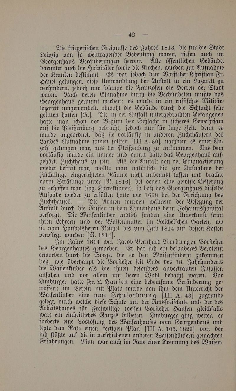 . Die kriegeriſchen Ereigniſſe des Jahres 1813, die für die Stadt Leipzig von ſo weittragender Bedeutung waren, riefen auch im Georgenhaus Veränderungen hervor. Alle öffentlichen Gebäude, darunter auch die Hoſpitäler ſowie die Kirchen, wurden zur Aufnahme der Kranken beſtimmt. Es war jedoch dem Vorſteher Chriſtian Fr. Hänel gelungen, dieſe Umwandlung der Anſtalt in ein Lazarett zu verhindern, jedoch nur ſolange die Franzoſen die Herren der Stadt waren. Nach deren Einnahme durch die Verbündeten mußte das Georgenhaus geräumt werden; es wurde in ein ruſſiſches Militär— lazarett umgewandelt, obwohl die Gebäude durch die Schlacht ſehr gelitten hatten [R.]. Die in der Anſtalt untergebrachten Gefangenen hatte man ſchon vor Beginn der Schlacht in ſicheres Gewahrſam auf die Pleißenburg gebracht, jedoch nur für kurze Zeit, denn es wurde angeordnet, daß ſie vorläufig in anderen Zuchthäuſern des Landes Aufnahme finden ſollten III A. 30], nachdem es einer An⸗ zahl gelungen war, aus der Pleißenburg zu entkommen. Aus dem vorläufig wurde ein immer und damit hatte das Georgenhaus auf— gehört, Zuchthaus zu ſein. Als die Anſtalt von der Einquartierung wieder befreit war, wollte man natürlich die zur Aufnahme der Züchtlinge eingerichteten Räume nicht unbenutzt laſſen und brachte darin Sträflinge unter [R. 1816], bei denen eine gewiſſe Beſſerung zu erhoffen war (fog. Korrektioner), fo daß das Georgenhaus dieſelbe Aufgabe wieder zu erfüllen hatte wie 1668 bei der Errichtung des Zuchthauſes. — Die Armen wurden während der Beſetzung der Anſtalt durch die Ruſſen in dem Armenhaus beim Johannishoſpital verſorgt. Die Waiſenkinder endlich fanden eine Unterkunft ſamt ihren Lehrern und der Waiſenmutter im Reichelſchen Garten, wo ſie vom Handelsherrn Reichel bis zum Juli 1814 auf deſſen Koſten verpflegt wurden [R. 1814]. Im Jahre 1814 war Jacob Bernhard Limburger Vorſteher des Georgenhauſes geworden. Er hat ſich ein beſonderes Verdienſt erworben durch die Sorge, die er den Waiſenkindern zukommen ließ, wie überhaupt die Vorſteher ſeit Ende des 18. Jahrhunderts die Waiſenkinder als die ihnen beſonders anvertrauten Inſaſſen anſahen und vor allem um deren Wohl bedacht waren. Vor Limburger hatte Fr. L. Hanſen eine bedeutſame Veränderung ge— troffen; im Verein mit Plato wurde von ihm dem Unterricht der Waiſenkinder eine neue Schulordnung [IIL A. 43] zugrunde gelegt, durch welche dieſe Schule mit der Ratsfreiſchule und der des Arbeitshauſes für Freiwillige (deſſen Vorſteher Hanſen gleichfalls war) ein einheitliches Ganzes bildeten. Limburger ging weiter, er forderte eine Loslöſung des Waiſenhauſes vom Georgenhaus und legte dem Rate einen fertigen Plan [III A. 103. 1829] vor, der ſich ſtützte auf die in verſchiedenen anderen Waiſenhäuſern gemachten Erfahrungen. Man war auch im Rate einer Trennung des Waiſen—