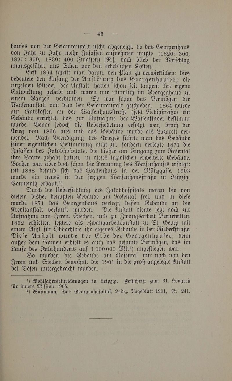 hauſes von der Geſamtanſtalt nicht abgeneigt, da das Georgenhaus von Jahr zu Jahr mehr Inſaſſen aufnehmen mußte (1820: 300, 1825: 350, 1830: 400 Inſaſſen) [R.], doch blieb der Vorſchlag unausgeführt, aus Scheu vor den erheblichen Koſten. Erſt 1864 ſchritt man daran, den Plan zu verwirklichen: dies bedeutete den Anfang der Auflöſung des Georgenhauſes; die einzelnen Glieder der Anſtalt hatten fehon ſeit langem ihre eigene Entwicklung gehabt und waren nur räumlich im Georgenhaus zu einem Ganzen verbunden. So war ſogar das Vermögen der Waiſenanſtalt von dem der Geſamtanſtalt geſchieden. 1864 wurde auf Ratskoſten an der Waiſenhausſtraße (etzt Liebigſtraße) ein Gebäude errichtet, das zur Aufnahme der Waiſenkinder beſtimmt wurde. Bevor jedoch die Ueberſiedelung erfolgt war, brach der Krieg von 1866 aus und das Gebäude wurde als Lazarett ver— wendet. Nach Beendigung des Krieges führte man das Gebäude ſeiner eigentlichen Beſtimmung nicht zu, ſondern verlegte 1871 die Inſaſſen des Jakobhoſpitals, die bisher am Eingang zum Roſental ihre Stätte gehabt hatten, in dieſes inzwiſchen erweiterte Gebäude. Vorher war aber doch ſchon die Trennung des Waiſenhauſes erfolgt: ſeit 1868 befand ſich das Waiſenhaus in der Münzgaſſe, 1903 wurde ein neues in der jetzigen Waiſenhausſtraße in Leipzig— Connewitz erbaut.“) Durch die Ueberſiedlung des Jakobhoſpitals waren die von dieſem bisher benutzten Gebäude am Roſental frei, und in dieſe wurde 1871 das Georgenhaus verlegt, deſſen Gebäude an die Kreditanſtalt verkauft wurden. Die Anſtalt diente jetzt noch zur Aufnahme von Irren, Siechen, und zu Zwangsarbeit Verurteilten. 1892 erhielten letztere als Zwangarbeitsanſtalt zu St. Georg mit einem Aſyl für Obdachloſe ihr eigenes Gebäude in der Riebeckſtraße. Dieſe Anſtalt wurde der Erbe des Georgenhauſes, denn außer dem Namen erhielt es auch das geſamte Vermögen, das im Laufe des Jahrhunderts auf 1000000 Mk.?) angeſtiegen war. So wurden die Gebäude am Roſental nur noch von den Irren und Siechen bewohnt, die 1901 in die groß angelegte Anſtalt bei Döſen untergebracht wurden. 1) Wohlfahrtsein richtungen in Leipzig. Feſtſchrift zum 31. Kongreß für innere Miſſion 1905. |
