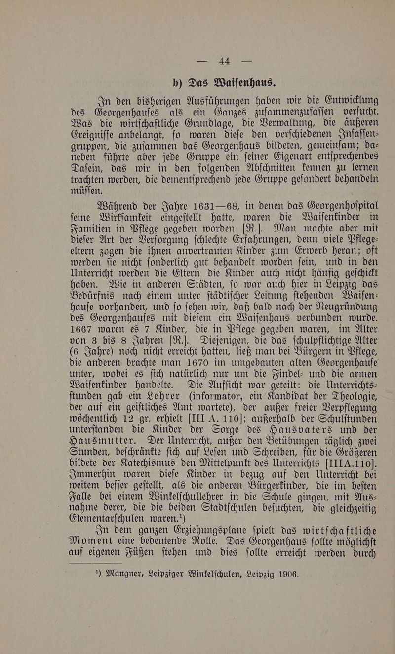 b) Das Waiſenhaus. In den bisherigen Ausführungen haben wir die Entwicklung des Georgenhauſes als ein Ganzes zuſammenzufaſſen verſucht. Was die wirtſchaftliche Grundlage, die Verwaltung, die äußeren Ereigniſſe anbelangt, ſo waren dieſe den verſchiedenen Inſaſſen⸗ gruppen, die zuſammen das Georgenhaus bildeten, gemeinſam; da— neben führte aber jede Gruppe ein ſeiner Eigenart entſprechendes Daſein, das wir in den folgenden Abſchnitten kennen zu lernen trachten werden, die dementſprechend jede Gruppe geſondert behandeln müſſen. Während der Jahre 1631 —868, in denen das Georgenhoſpital ſeine Wirkſamkeit eingeſtellt hatte, waren die Waiſenkinder in Familien in Pflege gegeben worden [R.]. Man machte aber mit dieſer Art der Verſorgung ſchlechte Erfahrungen, denn viele Pflege— eltern zogen die ihnen anvertrauten Kinder zum Erwerb heran; oft werden ſie nicht ſonderlich gut behandelt worden ſein, und in den Unterricht werden die Eltern die Kinder auch nicht häufig geſchickt haben. Wie in anderen Städten, ſo war auch hier in Leipzig das Bedürfnis nach einem unter ſtädtiſcher Leitung ſtehenden Waiſen— hauſe vorhanden, und ſo ſehen wir, daß bald nach der Neugründung des Georgenhauſes mit dieſem ein Waiſenhaus verbunden wurde. 1667 waren es 7 Kinder, die in Pflege gegeben waren, im Alter von 3 bis 8 Jahren [R.]. Diejenigen, die das ſchulpflichtige Alter (6 Jahre) noch nicht erreicht hatten, ließ man bei Bürgern in Pflege, die anderen brachte man 1670 im umgebauten alten Georgenhauſe unter, wobei es ſich natürlich nur um die Findel- und die armen Waiſenkinder handelte. Die Aufſicht war geteilt: die Unterrichts— ſtunden gab ein Lehrer (informator, ein Kandidat der Theologie, der auf ein geiſtliches Amt wartete), der außer freier Verpflegung wöchentlich 12 gr. erhielt [III A. 110]; außerhalb der Schulſtunden unterſtanden die Kinder der Sorge des Hausvaters und der Hausmutter. Der Unterricht, außer den Betübungen täglich zwei Stunden, beſchränkte ſich auf Leſen und Schreiben, für die Größeren bildete der Katechismus den Mittelpunkt des Unterrichts [III A. 110]. Immerhin waren dieſe Kinder in bezug auf den Unterricht bei weitem beſſer geſtellt, als die anderen Bürgerkinder, die im beſten Falle bei einem Winkelſchullehrer in die Schule gingen, mit Aus— nahme derer, die die beiden Stadtſchulen beſuchten, die gleichzeitig Elementarſchulen waren.“) In dem ganzen Erziehungsplane ſpielt das wirtſchaftliche Moment eine bedeutende Rolle. Das Georgenhaus ſollte möglichſt auf eigenen Füßen ſtehen und dies ſollte erreicht werden durch ) Mangner, Leipziger Winkelſchulen, Leipzig 1906.