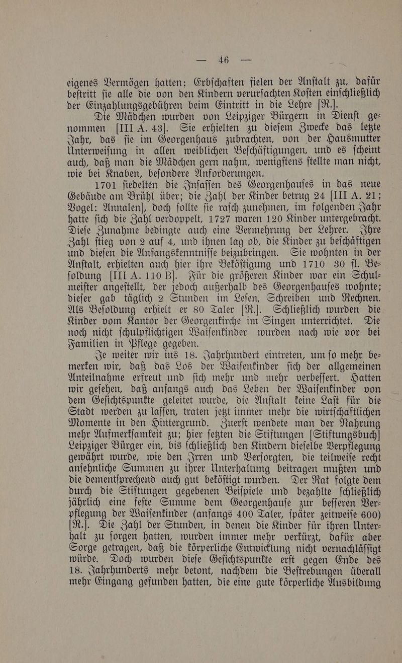 eigenes Vermögen hatten; Erbſchaften fielen der Anſtalt zu, dafür beſtritt ſie alle die von den Kindern verurſachten Koſten einſchließlich der Einzahlungsgebühren beim Eintritt in die Lehre [R.]. Die Mädchen wurden von Leipziger Bürgern in Dienſt ge— nommen [III A. 43]. Sie erhielten zu dieſem Zwecke das letzte Jahr, das ſie im Georgenhaus zubrachten, von der Hausmutter Unterweiſung in allen weiblichen Beſchäftigungen, und es ſcheint auch, daß man die Mädchen gern nahm, wenigſtens ſtellte man nicht, wie bei Knaben, beſondere Anforderungen. 1701 ſiedelten die Inſaſſen des Georgenhauſes in das neue Gebäude am Brühl über; die Zahl der Kinder betrug 24 [III A. 21; Vogel: Annalen], doch ſollte fie raſch zunehmen, im folgenden Jahr hatte ſich die Zahl verdoppelt, 1727 waren 120 Kinder untergebracht. Dieſe Zunahme bedingte auch eine Vermehrung der Lehrer. Ihre Zahl ſtieg von 2 auf 4, und ihnen lag ob, die Kinder zu beſchäftigen und dieſen die Anfangskenntniſſe beizubringen. Sie wohnten in der Anſtalt, erhielten auch hier ihre Beköſtigung und 1710 30 fl. Be— ſoldung [III A. 110 B]. Für die größeren Kinder war ein Schul— meiſter angeſtellt, der jedoch außerhalb des Georgenhauſes wohnte; dieſer gab täglich 2 Stunden im Leſen, Schreiben und Rechnen. Als Beſoldung erhielt er 80 Taler [R.]. Schließlich wurden die Kinder vom Kantor der Georgenkirche im Singen unterrichtet. Die noch nicht ſchulpflichtigen Waiſenkinder wurden nach wie vor bei Familien in Pflege gegeben. Je weiter wir ins 18. Jahrhundert eintreten, um ſo mehr be— merken wir, daß das Los der Waiſenkinder ſich der allgemeinen Anteilnahme erfreut und ſich mehr und mehr verbeſſert. Hatten wir geſehen, daß anfangs auch das Leben der Waiſenkinder von dem Geſichtspunkte geleitet wurde, die Anſtalt keine Laſt für die Stadt werden zu laſſen, traten jetzt immer mehr die wirtſchaftlichen Momente in den Hintergrund. Zuerſt wendete man der Nahrung mehr Aufmerkſamkeit zu; hier ſetzten die Stiftungen [Stiftungsbuch! Leipziger Bürger ein, bis ſchließlich den Kindern dieſelbe Verpflegung gewährt wurde, wie den Irren und Verſorgten, die teilweiſe recht anſehnliche Summen zu ihrer Unterhaltung beitragen mußten und die dementſprechend auch gut beköſtigt wurden. Der Rat folgte dem durch die Stiftungen gegebenen Beiſpiele und bezahlte ſchließlich jährlich eine feſte Summe dem Georgenhauſe zur beſſeren Ver— pflegung der Waiſenkinder (anfangs 400 Taler, ſpäter zeitweiſe 600) [R.]. Die Zahl der Stunden, in denen die Kinder für ihren Unter- halt zu ſorgen hatten, wurden immer mehr verkürzt, dafür aber Sorge getragen, daß die körperliche Entwicklung nicht vernachläſſigt würde. Doch wurden dieſe Geſichtspunkte erſt gegen Ende des 18. Jahrhunderts mehr betont, nachdem die Beſtrebungen überall mehr Eingang gefunden hatten, die eine gute körperliche Ausbildung