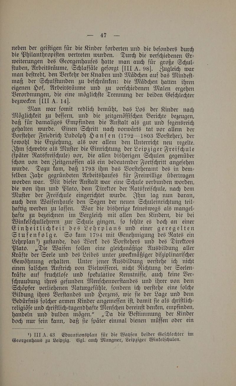 neben der geiſtigen für die Kinder forderten und die beſonders durch die Philanthropiſten vertreten wurden. Durch die verſchiedenen Er— weiterungen des Georgenhauſes hatte man auch für große Schul— ſtuben, Arbeitsräume, Schlafſäle geſorgt [III A. 98]. Zugleich war man beſtrebt, den Verkehr der Knaben und Mädchen auf das Mindeſt— maß der Schulſtunden zu beſchränken: die Mädchen hatten ihren eigenen Hof, Arbeitsräume und zu verſchiedenen Malen ergehen Verordnungen, die eine möglichſte Trennung der beiden Geſchlechter bezwecken [III A. 14]. Man war ſomit redlich bemüht, das Los der Kinder nach Möglichkeit zu beſſern, und die zeitgenöſſiſchen Berichte bezeugen, daß für damaliges Empfinden die Anſtalt als gut und ſegensreich gehalten wurde. Einen Schritt nach vorwärts tat vor allem der Vorſteher Friedrich Ludolph Hanſen (1792 —1803 Vorſteher), der ſowohl die Erziehung, als vor allem den Unterricht neu regelte. Ihm ſchwebte als Muſter die Einrichtung der Leipziger Freiſchule (ſpäter Ratsfreiſchule) vor, die allen bisherigen Schulen gegenüber ſchon von den Zeitgenoſſen als ein bedeutender Fortſchritt angeſehen wurde. Dazu kam, daß 1793 ihm das Vorſteheramt des in dem— ſelben Jahr gegründeten Arbeitshauſes für Freiwillige übertragen worden war. Mit dieſer Anſtalt war eine Schule verbunden worden, die von ihm und Plato, dem Direktor der Ratsfreiſchule, nach dem Muſter der Freiſchule eingerichtet wurde. Ihm lag nun daran, auch dem Waiſenhauſe den Segen der neuen Schuleinrichtung teil— haftig werden zu laſſen. War die bisherige keineswegs als mangel— hafte zu bezeichnen im Vergleich mit allen den Kindern, die bei Winkelſchullehrern zur Schule gingen, ſo fehlte es doch an einer Einheitlichkeit des Lehrplans und einer geregelten Stufenfolge. So kam 1794 mit Genehmigung des Rates ein Lehrplan) zuſtande, das Werk des Vorſtehers und des Direktors Plato. „Die Waiſen ſollen eine gleichmäßige Ausbildung aller Kräfte der Seele und des Leibes unter zweckmäßiger diſziplinariſcher Gewöhnung erhalten. Unter jener Ausbildung verſtehe ich nicht einen falſchen Anſtrich von Vielwiſſerei, nicht Richtung der Seelen— kräfte auf fruchtloſe und ſpekulative Kenntniſſe, auch keine Ver— ſchraubung ihres geſunden Menſchenverſtandes und ihrer von dem Schöpfer verliehenen Naturgefühle, ſondern ich verſtehe eine ſolche Bildung ihres Verſtandes und Herzens, wie ſie der Lage und dem Bedürfnis ſolcher armen Kinder angemeſſen iſt, damit ſie als chriſtlich— religiöſe und chriftlich-tugendhafte Menſchen dereinſt denken, empfinden, handeln und dulden mögen.“ „Da die Beſtimmung der Kinder doch nur ſein kann, daß ſie ſpäter einmal dienen müſſen oder ein 1) III A. 43. Educationsplan für die Wayſen beider Geſchlechter im Georgenhaus zu Leipzig. Vgl. auch Mangner, Leipziger Winkelſchulen.