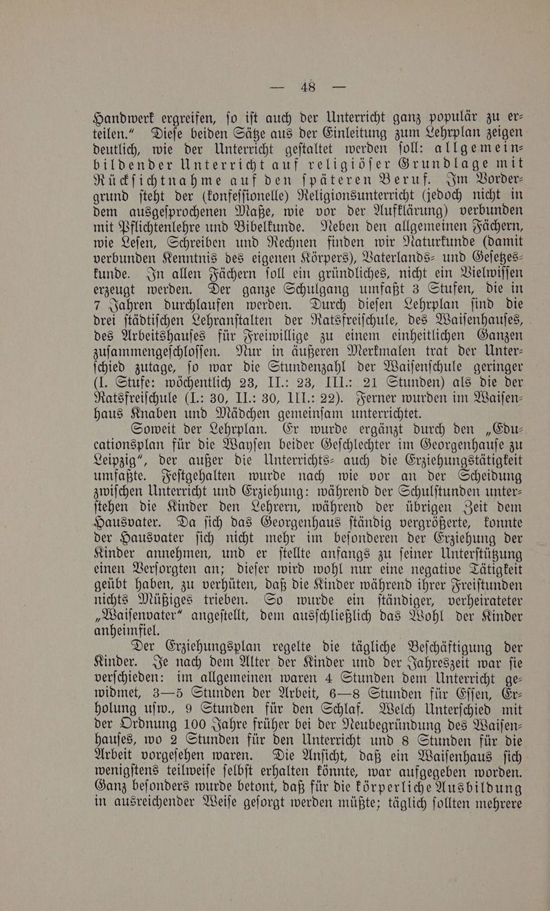 ane, Handwerk ergreifen, fo iſt auch der Unterricht ganz populär zu er⸗ teilen.“ Dieſe beiden Sätze aus der Einleitung zum Lehrplan zeigen deutlich, wie der Unterricht geſtaltet werden ſoll: allgemein— bildender Unterricht auf religiöſer Grundlage mit Rückſichtnahme auf den ſpäteren Beruf. Im Vorder⸗ grund ſteht der (konfeſſionelle) Religionsunterricht (jedoch nicht in dem ausgeſprochenen Maße, wie vor der Aufklärung) verbunden mit Pflichtenlehre und Bibelkunde. Neben den allgemeinen Fächern, wie Leſen, Schreiben und Rechnen finden wir Naturkunde (damit verbunden Kenntnis des eigenen Körpers), Vaterlands- und Geſetzes⸗ kunde. In allen Fächern ſoll ein gründliches, nicht ein Vielwiſſen erzeugt werden. Der ganze Schulgang umfaßt 3 Stufen, die in 7 Jahren durchlaufen werden. Durch dieſen Lehrplan ſind die drei ſtädtiſchen Lehranſtalten der Ratsfreiſchule, des Waiſenhauſes, des Arbeitshauſes für Freiwillige zu einem einheitlichen Ganzen zuſammengeſchloſſen. Nur in äußeren Merkmalen trat der Unter— ſchied zutage, ſo war die Stundenzahl der Waiſenſchule geringer (J. Stufe: wöchentlich 23, II.: 23, III.: 21 Stunden) als die der Ratsfreiſchule (I.: 30, II.: 30, III.: 22). Ferner wurden im Waiſen⸗ haus Knaben und Mädchen gemeinſam unterrichtet. Soweit der Lehrplan. Er wurde ergänzt durch den „Edu— cationsplan für die Wayſen beider Geſchlechter im Georgenhauſe zu Leipzig“, der außer die Unterrichts- auch die Erziehungstätigkeit umfaßte. Feſtgehalten wurde nach wie vor an der Scheidung zwiſchen Unterricht und Erziehung: während der Schulſtunden unter— ſtehen die Kinder den Lehrern, während der übrigen Zeit dem Hausvater. Da ſich das Georgenhaus ſtändig vergrößerte, konnte der Hausvater ſich nicht mehr im beſonderen der Erziehung der Kinder annehmen, und er ſtellte anfangs zu ſeiner Unterſtützung einen Verſorgten an; dieſer wird wohl nur eine negative Tätigkeit geübt haben, zu verhüten, daß die Kinder während ihrer Freiſtunden nichts Müßiges trieben. So wurde ein ſtändiger, verheirateter „Waiſenvater“ angeſtellt, dem ausſchließlich das Wohl der Kinder anheimfiel. Der Erziehungsplan regelte die tägliche Beſchäftigung der Kinder. Je nach dem Alter der Kinder und der Jahreszeit war ſie verſchieden: im allgemeinen waren 4 Stunden dem Unterricht ge— widmet, 3—5 Stunden der Arbeit, 6—8 Stunden für Eſſen, Er— holung uſw., 9 Stunden für den Schlaf. Welch Unterſchied mit der Ordnung 100 Jahre früher bei der Neubegründung des Waiſen— hauſes, wo 2 Stunden für den Unterricht und 8 Stunden für die Arbeit vorgeſehen waren. Die Anſicht, daß ein Waiſenhaus ſich wenigſtens teilweiſe ſelbſt erhalten könnte, war aufgegeben worden. Ganz beſonders wurde betont, daß für die körperliche Ausbildung in ausreichender Weiſe geſorgt werden müßte; täglich ſollten mehrere