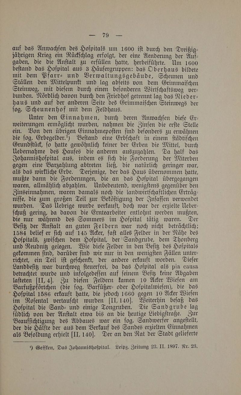 auf das Anwachſen des Hoſpitals um 1600 iſt durch den Dreißig— jährigen Krieg ein Rückſchlag erfolgt, der eine Aenderung der Auf— gaben, die die Anſtalt zu erfüllen hatte, herbeiführte. Um 1600 beſtand das Hoſpital aus 3 Häuſergruppen: das Oberhaus bildete mit dem Pfarr- und Verwaltungsgebäude, Scheunen und Ställen den Mittelpunkt und lag abſeits von dem Grimmaiſchen Steinweg, mit dieſem durch einen beſonderen Wirtſchaftsweg ver— bunden. Nördlich davon durch den Friedhof getrennt lag das Nieder— haus und auf der anderen Seite des Grimmaiſchen Steinwegs der ſog. Scheunenhof mit dem Feldhaus. Unter den Einnahmen, durch deren Anwachſen dieſe Er— weiterungen ermöglicht wurden, nahmen die Zinſen die erſte Stelle ein. Von den übrigen Einnahmepoſten ſind beſonders zu erwähnen die fog. Erbegelder.!) Beſtand eine Erbſchaft in einem ſtädtiſchen Grundſtück, ſo hatte gewöhnlich keiner der Erben die Mittel, durch Uebernahme des Hauſes die anderen auszuzahlen. Da half das Johannishoſpital aus, indem es ſich die Forderung der Miterben gegen eine Barzahlung abtreten ließ, die natürlich geringer war, als das wirkliche Erbe. Derjenige, der das Haus übernommen hatte, mußte dann die Forderungen, die an das Hoſpital übergegangen waren, allmählich abzahlen. Unbedeutend, wenigſtens gegenüber den Zinseinnahmen, waren damals noch die landwirtſchaftlichen Erträg— niſſe, die zum großen Teil zur Beköſtigung der Inſaſſen verwendet wurden. Das Uebrige wurde verkauft, doch war der erzielte Ueber— ſchuß gering, da davon die Erntearbeiter entlohnt werden mußten, die nur während des Sommers im Hoſpital tätig waren. Der Beſitz der Anſtalt an guten Feldern war noch nicht beträchtlich; 1584 belief er ſich auf 145 Acker, faſt alles Felder in der Nähe des Hoſpitals, zwiſchen dem Hoſpital, der Sandgrube, dem Thonberg und Reudnitz gelegen. Wie dieſe Felder in den Beſitz des Hoſpitals gekommen find, darüber find wir nur in den wenigſten Fällen unter— richtet, ein Teil iſt geſchenkt, der andere erkauft worden. Dieſer Landbeſitz war durchweg ſteuerfrei, da das Hoſpital als pia causa betrachtet wurde und infolgedeſſen auf ſeinem Beſitz keine Abgaben laſteten [II, 4]. Zu dieſen Feldern kamen 10 Acker Wieſen am Barfußpförtchen (die ſog. Barfüßer⸗ oder Hoſpitalwieſen), die das Hoſpital 1586 erkauft hatte, die jedoch 1660 gegen 10 Acker Wieſen im Roſental vertauſcht wurden [II, 140]. Weiterhin beſaß das Hofpital die Sand⸗ und einige Tongruben. Die Sandgrube lag ſüdlich von der Anſtalt etwa bis an die heutige Liebigſtraße. Zur Beaufſichtigung des Abbaues war ein ſog. Sandwerfer angeſtellt, der die Hälfte der aus dem Verkauf des Sandes erzielten Einnahmen als Beſoldung erhielt [II, 140J. Der an den Rat der Stadt gelieferte ) Geffken, Das Johannishoſpital. Leipz. Zeitung 23. II. 1897. Nr. 23.