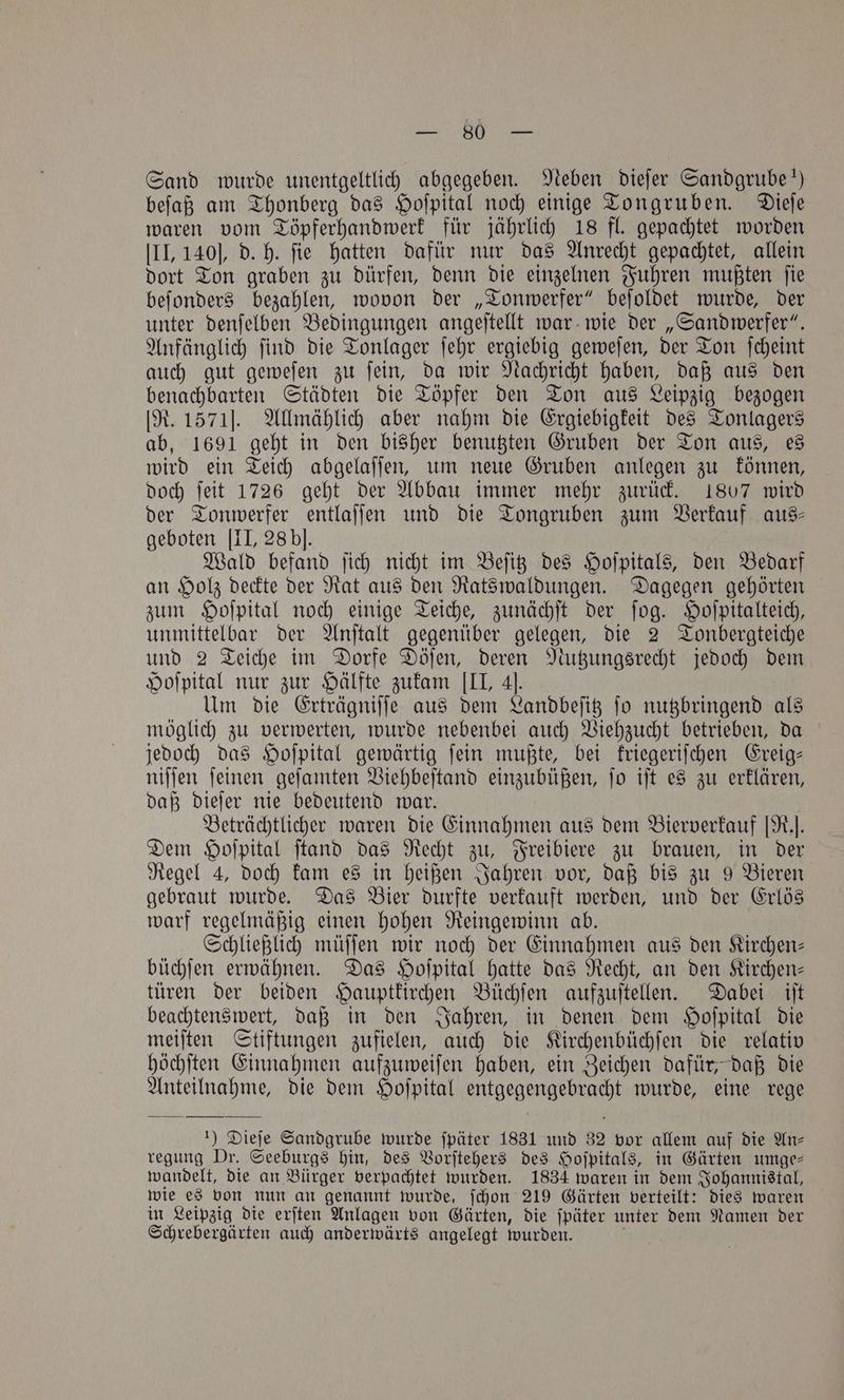 . Sand wurde unentgeltlich abgegeben. Neben dieſer Sandgrube!) beſaß am Thonberg das Hoſpital noch einige Tongruben. Dieſe waren vom Töpferhandwerk für jährlich 18 fl. gepachtet worden III, 140], d. h. fie hatten dafür nur das Anrecht gepachtet, allein dort Ton graben zu dürfen, denn die einzelnen Fuhren mußten ſie beſonders bezahlen, wovon der „Tonwerfer“ beſoldet wurde, der unter denſelben Bedingungen angeſtellt war wie der „Sandwerfer“. Anfänglich ſind die Tonlager ſehr ergiebig geweſen, der Ton ſcheint auch gut geweſen zu ſein, da wir Nachricht haben, daß aus den benachbarten Städten die Töpfer den Ton aus Leipzig bezogen [R. 1571]. Allmählich aber nahm die Ergiebigkeit des Tonlagers ab, 1691 geht in den bisher benutzten Gruben der Ton aus, es wird ein Teich abgelaſſen, um neue Gruben anlegen zu können, doch ſeit 1726 geht der Abbau immer mehr zurück. 1807 wird der Tonwerfer entlaſſen und die Tongruben zum Verkauf aus- geboten [II, 28 bl. Wald befand ſich nicht im Beſitz des Hoſpitals, den Bedarf an Holz deckte der Rat aus den Ratswaldungen. Dagegen gehörten zum Hoſpital noch einige Teiche, zunächſt der ſog. Hoſpitalteich, unmittelbar der Anſtalt gegenüber gelegen, die 2 Tonbergteiche und 2 Teiche im Dorfe Döſen, deren Nutzungsrecht jedoch dem Hoſpital nur zur Hälfte zukam III, 4]. Um die Erträgniſſe aus dem Landbeſitz ſo nutzbringend als möglich zu verwerten, wurde nebenbei auch Viehzucht betrieben, da jedoch das Hoſpital gewärtig ſein mußte, bei kriegeriſchen Ereig— niſſen ſeinen geſamten Viehbeſtand einzubüßen, ſo iſt es zu erklären, daß dieſer nie bedeutend war. Beträchtlicher waren die Einnahmen aus dem Bierverkauf [R.. Dem Hoſpital ſtand das Recht zu, Freibiere zu brauen, in der Regel 4, doch kam es in heißen Jahren vor, daß bis zu 9 Bieren gebraut wurde. Das Bier durfte verkauft werden, und der Erlös warf regelmäßig einen hohen Reingewinn ab. Schließlich müſſen wir noch der Einnahmen aus den Kirchen— büchſen erwähnen. Das Hoſpital hatte das Recht, an den Kirchen— türen der beiden Hauptkirchen Büchſen aufzuſtellen. Dabei iſt beachtenswert, daß in den Jahren, in denen dem Hoſpital die meiſten Stiftungen zufielen, auch die Kirchenbüchſen die relativ höchſten Einnahmen aufzuweiſen haben, ein Zeichen dafür, daß die Anteilnahme, die dem Hoſpital entgegengebracht wurde, eine rege 1) Dieſe Sandgrube wurde ſpäter 1831 und 32 vor allem auf die An⸗ regung Dr. Seeburgs hin, des Vorſtehers des Hoſpitals, in Gärten umge— wandelt, die an Bürger verpachtet wurden. 1834 waren in dem Johannistal, wie es von nun an genannt wurde, ſchon 219 Gärten verteilt: dies waren in Leipzig die erſten Anlagen von Gärten, die ſpäter unter dem Namen der Schrebergärten auch anderwärts angelegt wurden.